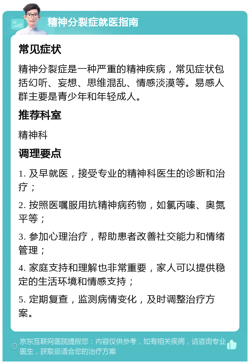 精神分裂症就医指南 常见症状 精神分裂症是一种严重的精神疾病，常见症状包括幻听、妄想、思维混乱、情感淡漠等。易感人群主要是青少年和年轻成人。 推荐科室 精神科 调理要点 1. 及早就医，接受专业的精神科医生的诊断和治疗； 2. 按照医嘱服用抗精神病药物，如氯丙嗪、奥氮平等； 3. 参加心理治疗，帮助患者改善社交能力和情绪管理； 4. 家庭支持和理解也非常重要，家人可以提供稳定的生活环境和情感支持； 5. 定期复查，监测病情变化，及时调整治疗方案。