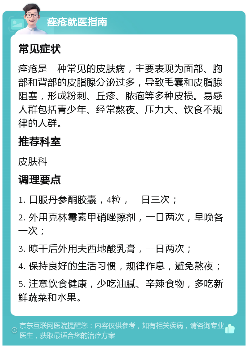 痤疮就医指南 常见症状 痤疮是一种常见的皮肤病，主要表现为面部、胸部和背部的皮脂腺分泌过多，导致毛囊和皮脂腺阻塞，形成粉刺、丘疹、脓疱等多种皮损。易感人群包括青少年、经常熬夜、压力大、饮食不规律的人群。 推荐科室 皮肤科 调理要点 1. 口服丹参酮胶囊，4粒，一日三次； 2. 外用克林霉素甲硝唑擦剂，一日两次，早晚各一次； 3. 晾干后外用夫西地酸乳膏，一日两次； 4. 保持良好的生活习惯，规律作息，避免熬夜； 5. 注意饮食健康，少吃油腻、辛辣食物，多吃新鲜蔬菜和水果。