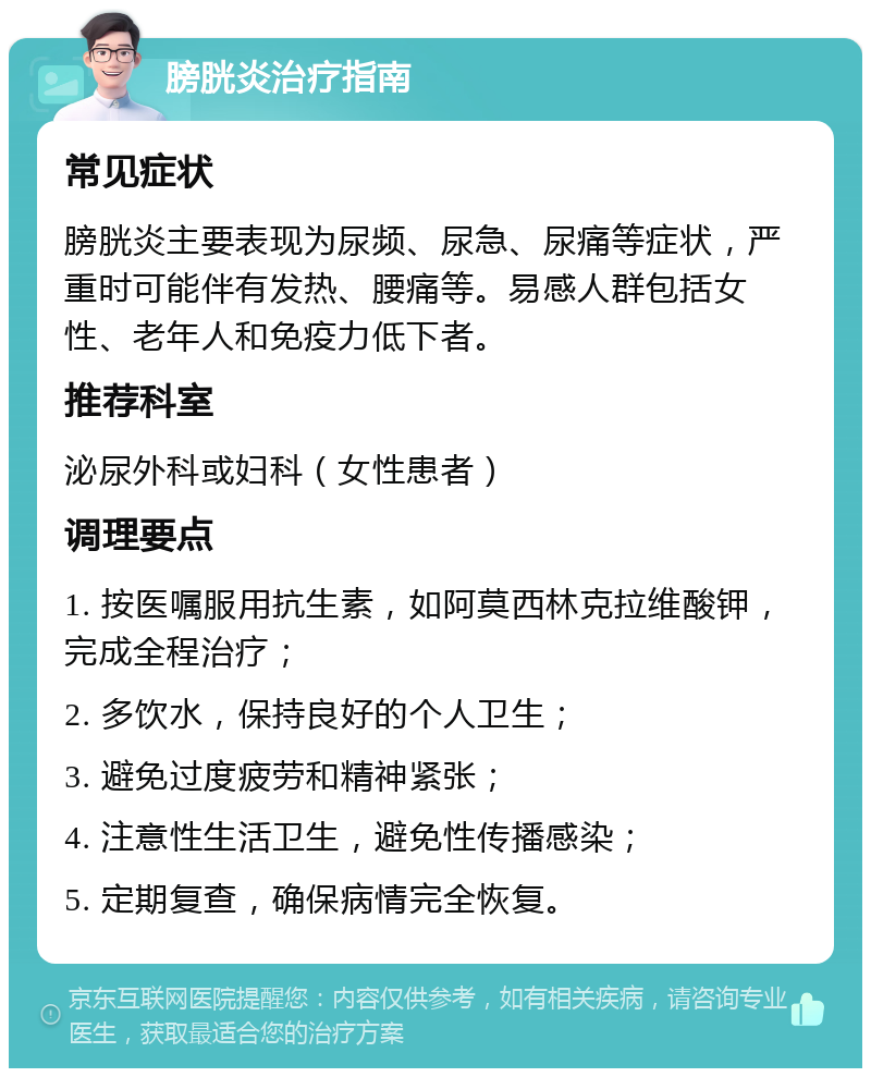 膀胱炎治疗指南 常见症状 膀胱炎主要表现为尿频、尿急、尿痛等症状，严重时可能伴有发热、腰痛等。易感人群包括女性、老年人和免疫力低下者。 推荐科室 泌尿外科或妇科（女性患者） 调理要点 1. 按医嘱服用抗生素，如阿莫西林克拉维酸钾，完成全程治疗； 2. 多饮水，保持良好的个人卫生； 3. 避免过度疲劳和精神紧张； 4. 注意性生活卫生，避免性传播感染； 5. 定期复查，确保病情完全恢复。