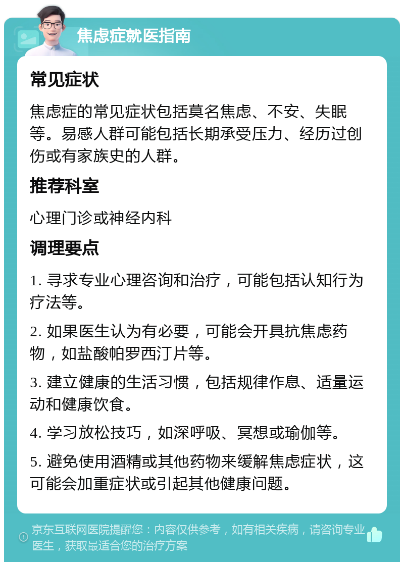 焦虑症就医指南 常见症状 焦虑症的常见症状包括莫名焦虑、不安、失眠等。易感人群可能包括长期承受压力、经历过创伤或有家族史的人群。 推荐科室 心理门诊或神经内科 调理要点 1. 寻求专业心理咨询和治疗，可能包括认知行为疗法等。 2. 如果医生认为有必要，可能会开具抗焦虑药物，如盐酸帕罗西汀片等。 3. 建立健康的生活习惯，包括规律作息、适量运动和健康饮食。 4. 学习放松技巧，如深呼吸、冥想或瑜伽等。 5. 避免使用酒精或其他药物来缓解焦虑症状，这可能会加重症状或引起其他健康问题。