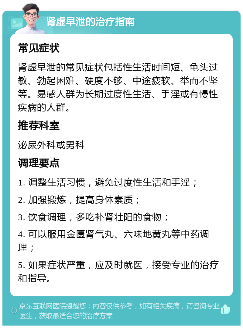 肾虚早泄的治疗指南 常见症状 肾虚早泄的常见症状包括性生活时间短、龟头过敏、勃起困难、硬度不够、中途疲软、举而不坚等。易感人群为长期过度性生活、手淫或有慢性疾病的人群。 推荐科室 泌尿外科或男科 调理要点 1. 调整生活习惯，避免过度性生活和手淫； 2. 加强锻炼，提高身体素质； 3. 饮食调理，多吃补肾壮阳的食物； 4. 可以服用金匮肾气丸、六味地黄丸等中药调理； 5. 如果症状严重，应及时就医，接受专业的治疗和指导。