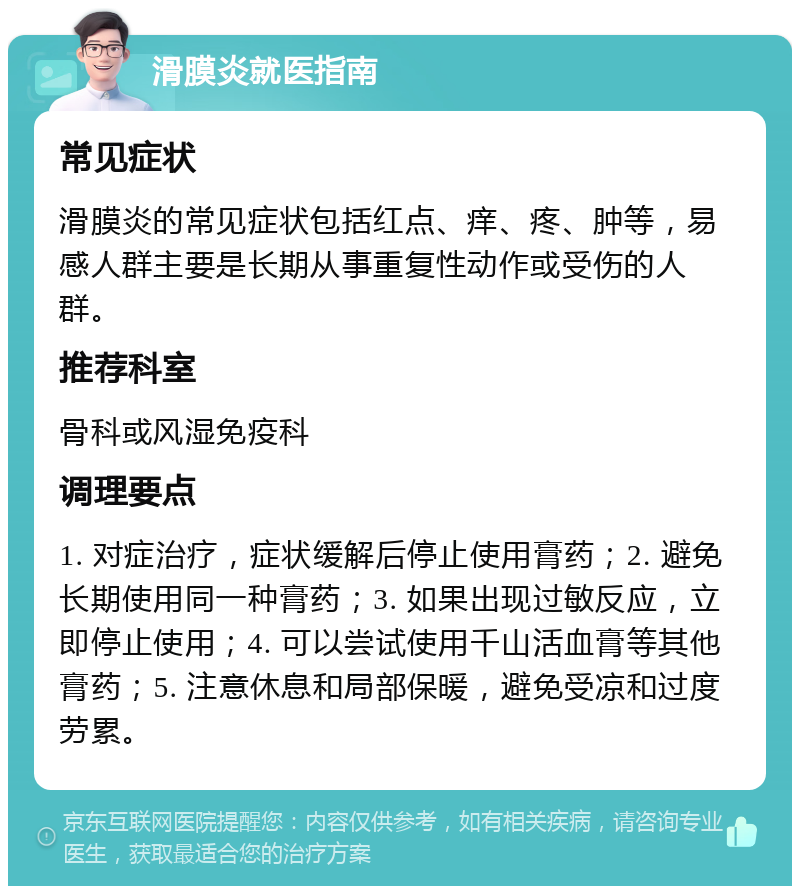 滑膜炎就医指南 常见症状 滑膜炎的常见症状包括红点、痒、疼、肿等，易感人群主要是长期从事重复性动作或受伤的人群。 推荐科室 骨科或风湿免疫科 调理要点 1. 对症治疗，症状缓解后停止使用膏药；2. 避免长期使用同一种膏药；3. 如果出现过敏反应，立即停止使用；4. 可以尝试使用千山活血膏等其他膏药；5. 注意休息和局部保暖，避免受凉和过度劳累。