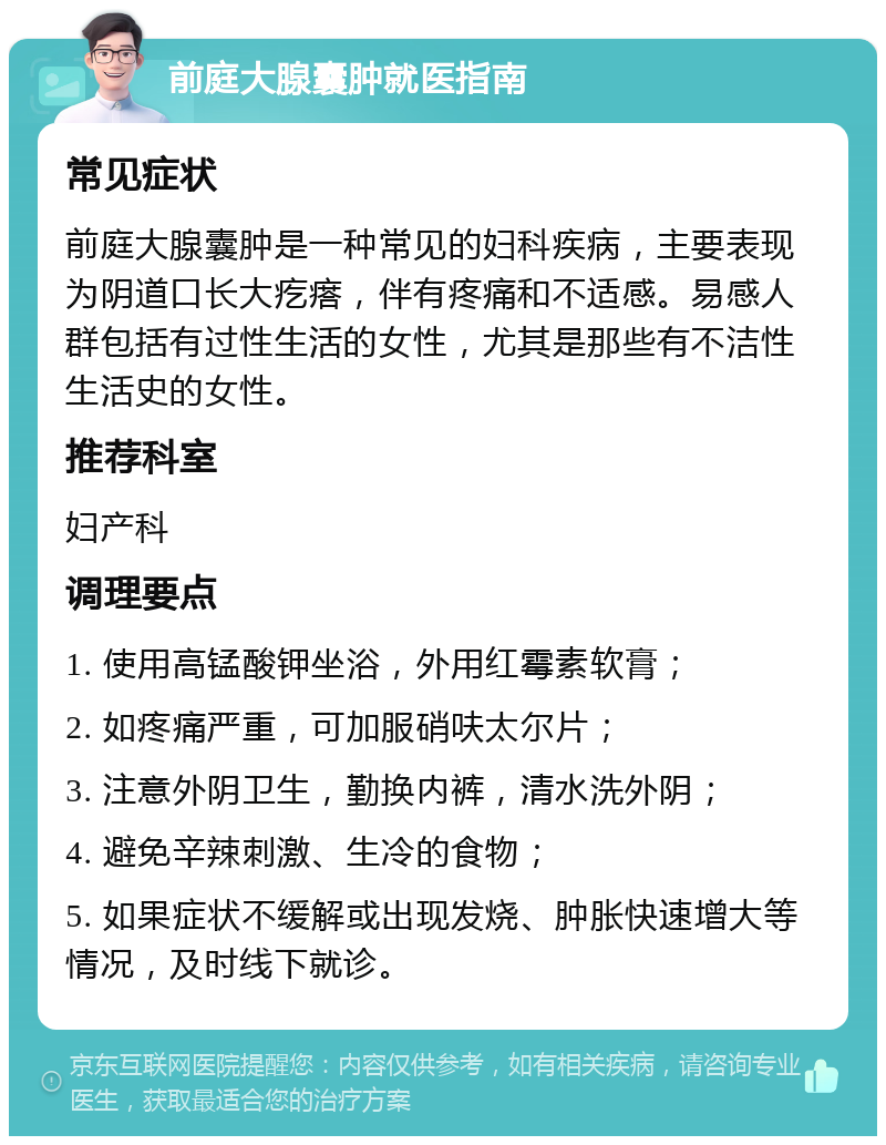 前庭大腺囊肿就医指南 常见症状 前庭大腺囊肿是一种常见的妇科疾病，主要表现为阴道口长大疙瘩，伴有疼痛和不适感。易感人群包括有过性生活的女性，尤其是那些有不洁性生活史的女性。 推荐科室 妇产科 调理要点 1. 使用高锰酸钾坐浴，外用红霉素软膏； 2. 如疼痛严重，可加服硝呋太尔片； 3. 注意外阴卫生，勤换内裤，清水洗外阴； 4. 避免辛辣刺激、生冷的食物； 5. 如果症状不缓解或出现发烧、肿胀快速增大等情况，及时线下就诊。