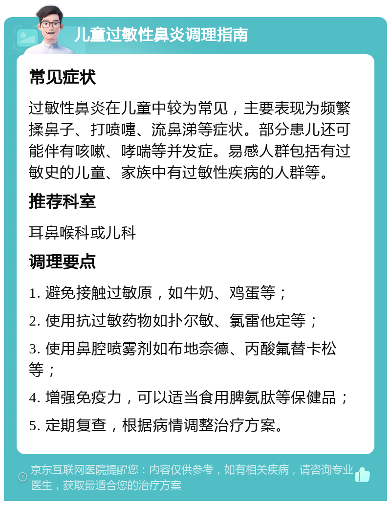 儿童过敏性鼻炎调理指南 常见症状 过敏性鼻炎在儿童中较为常见，主要表现为频繁揉鼻子、打喷嚏、流鼻涕等症状。部分患儿还可能伴有咳嗽、哮喘等并发症。易感人群包括有过敏史的儿童、家族中有过敏性疾病的人群等。 推荐科室 耳鼻喉科或儿科 调理要点 1. 避免接触过敏原，如牛奶、鸡蛋等； 2. 使用抗过敏药物如扑尔敏、氯雷他定等； 3. 使用鼻腔喷雾剂如布地奈德、丙酸氟替卡松等； 4. 增强免疫力，可以适当食用脾氨肽等保健品； 5. 定期复查，根据病情调整治疗方案。