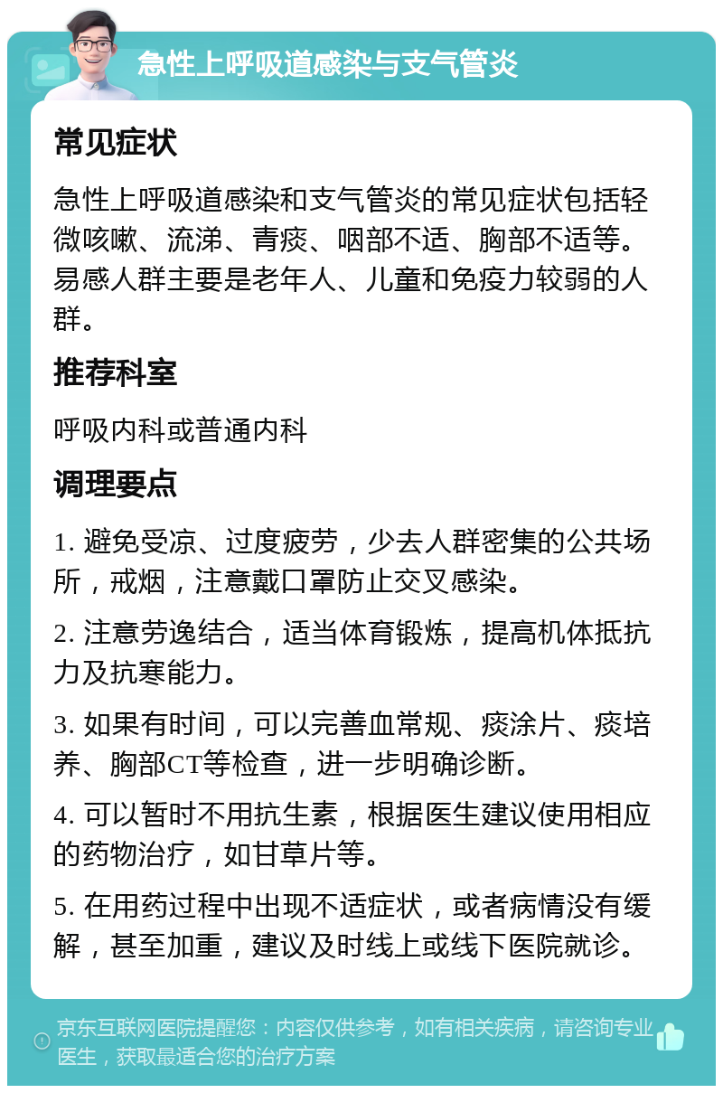 急性上呼吸道感染与支气管炎 常见症状 急性上呼吸道感染和支气管炎的常见症状包括轻微咳嗽、流涕、青痰、咽部不适、胸部不适等。易感人群主要是老年人、儿童和免疫力较弱的人群。 推荐科室 呼吸内科或普通内科 调理要点 1. 避免受凉、过度疲劳，少去人群密集的公共场所，戒烟，注意戴口罩防止交叉感染。 2. 注意劳逸结合，适当体育锻炼，提高机体抵抗力及抗寒能力。 3. 如果有时间，可以完善血常规、痰涂片、痰培养、胸部CT等检查，进一步明确诊断。 4. 可以暂时不用抗生素，根据医生建议使用相应的药物治疗，如甘草片等。 5. 在用药过程中出现不适症状，或者病情没有缓解，甚至加重，建议及时线上或线下医院就诊。