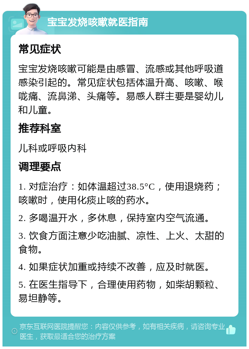 宝宝发烧咳嗽就医指南 常见症状 宝宝发烧咳嗽可能是由感冒、流感或其他呼吸道感染引起的。常见症状包括体温升高、咳嗽、喉咙痛、流鼻涕、头痛等。易感人群主要是婴幼儿和儿童。 推荐科室 儿科或呼吸内科 调理要点 1. 对症治疗：如体温超过38.5°C，使用退烧药；咳嗽时，使用化痰止咳的药水。 2. 多喝温开水，多休息，保持室内空气流通。 3. 饮食方面注意少吃油腻、凉性、上火、太甜的食物。 4. 如果症状加重或持续不改善，应及时就医。 5. 在医生指导下，合理使用药物，如柴胡颗粒、易坦静等。