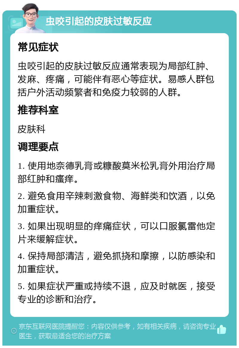 虫咬引起的皮肤过敏反应 常见症状 虫咬引起的皮肤过敏反应通常表现为局部红肿、发麻、疼痛，可能伴有恶心等症状。易感人群包括户外活动频繁者和免疫力较弱的人群。 推荐科室 皮肤科 调理要点 1. 使用地奈德乳膏或糠酸莫米松乳膏外用治疗局部红肿和瘙痒。 2. 避免食用辛辣刺激食物、海鲜类和饮酒，以免加重症状。 3. 如果出现明显的痒痛症状，可以口服氯雷他定片来缓解症状。 4. 保持局部清洁，避免抓挠和摩擦，以防感染和加重症状。 5. 如果症状严重或持续不退，应及时就医，接受专业的诊断和治疗。