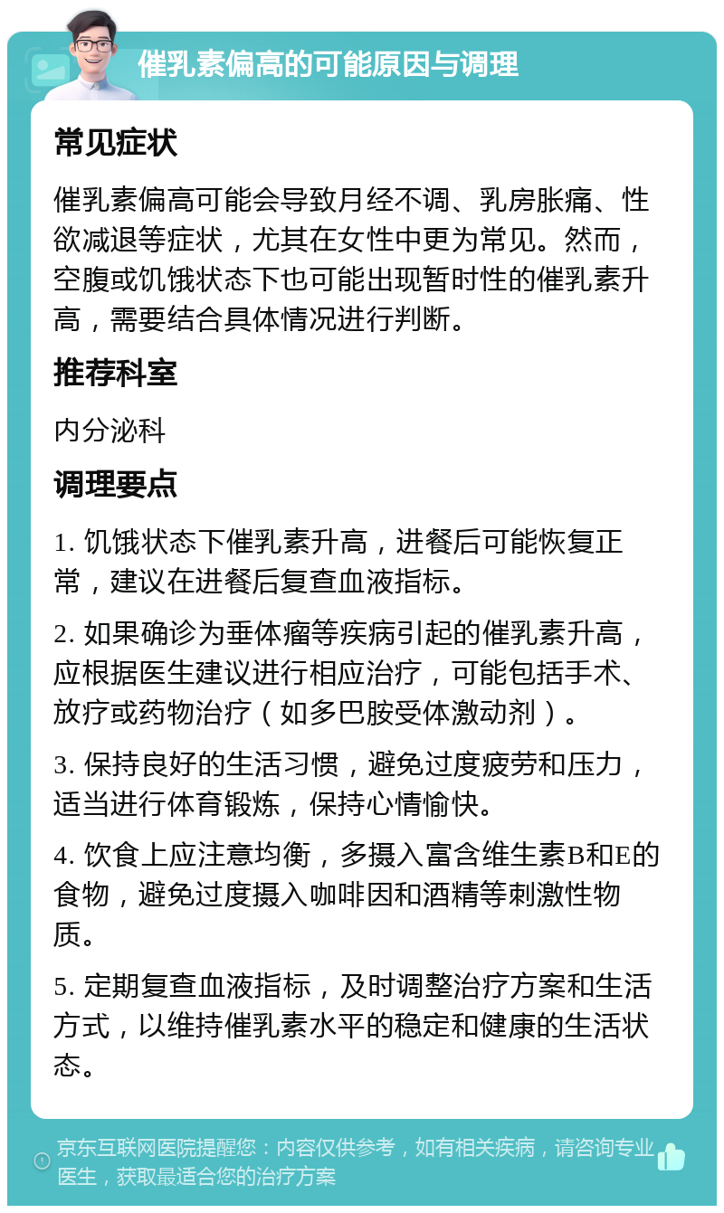 催乳素偏高的可能原因与调理 常见症状 催乳素偏高可能会导致月经不调、乳房胀痛、性欲减退等症状，尤其在女性中更为常见。然而，空腹或饥饿状态下也可能出现暂时性的催乳素升高，需要结合具体情况进行判断。 推荐科室 内分泌科 调理要点 1. 饥饿状态下催乳素升高，进餐后可能恢复正常，建议在进餐后复查血液指标。 2. 如果确诊为垂体瘤等疾病引起的催乳素升高，应根据医生建议进行相应治疗，可能包括手术、放疗或药物治疗（如多巴胺受体激动剂）。 3. 保持良好的生活习惯，避免过度疲劳和压力，适当进行体育锻炼，保持心情愉快。 4. 饮食上应注意均衡，多摄入富含维生素B和E的食物，避免过度摄入咖啡因和酒精等刺激性物质。 5. 定期复查血液指标，及时调整治疗方案和生活方式，以维持催乳素水平的稳定和健康的生活状态。