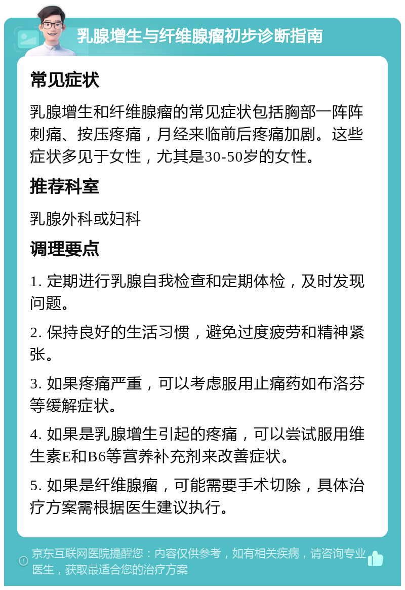 乳腺增生与纤维腺瘤初步诊断指南 常见症状 乳腺增生和纤维腺瘤的常见症状包括胸部一阵阵刺痛、按压疼痛，月经来临前后疼痛加剧。这些症状多见于女性，尤其是30-50岁的女性。 推荐科室 乳腺外科或妇科 调理要点 1. 定期进行乳腺自我检查和定期体检，及时发现问题。 2. 保持良好的生活习惯，避免过度疲劳和精神紧张。 3. 如果疼痛严重，可以考虑服用止痛药如布洛芬等缓解症状。 4. 如果是乳腺增生引起的疼痛，可以尝试服用维生素E和B6等营养补充剂来改善症状。 5. 如果是纤维腺瘤，可能需要手术切除，具体治疗方案需根据医生建议执行。