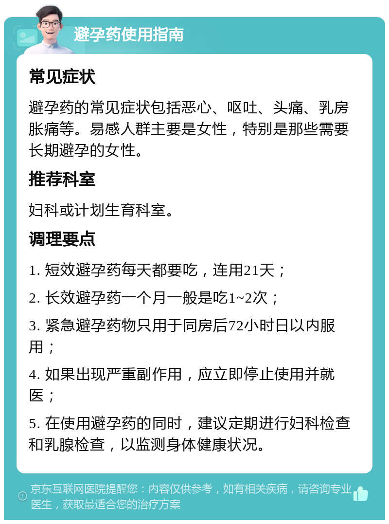 避孕药使用指南 常见症状 避孕药的常见症状包括恶心、呕吐、头痛、乳房胀痛等。易感人群主要是女性，特别是那些需要长期避孕的女性。 推荐科室 妇科或计划生育科室。 调理要点 1. 短效避孕药每天都要吃，连用21天； 2. 长效避孕药一个月一般是吃1~2次； 3. 紧急避孕药物只用于同房后72小时日以内服用； 4. 如果出现严重副作用，应立即停止使用并就医； 5. 在使用避孕药的同时，建议定期进行妇科检查和乳腺检查，以监测身体健康状况。