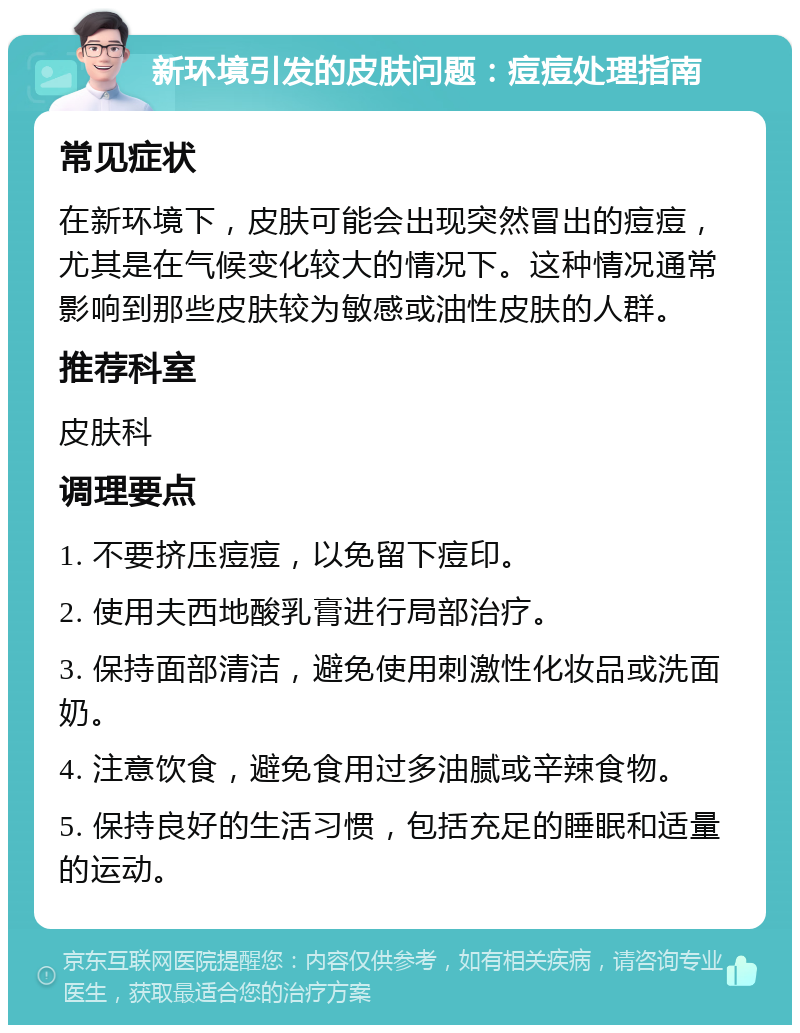 新环境引发的皮肤问题：痘痘处理指南 常见症状 在新环境下，皮肤可能会出现突然冒出的痘痘，尤其是在气候变化较大的情况下。这种情况通常影响到那些皮肤较为敏感或油性皮肤的人群。 推荐科室 皮肤科 调理要点 1. 不要挤压痘痘，以免留下痘印。 2. 使用夫西地酸乳膏进行局部治疗。 3. 保持面部清洁，避免使用刺激性化妆品或洗面奶。 4. 注意饮食，避免食用过多油腻或辛辣食物。 5. 保持良好的生活习惯，包括充足的睡眠和适量的运动。