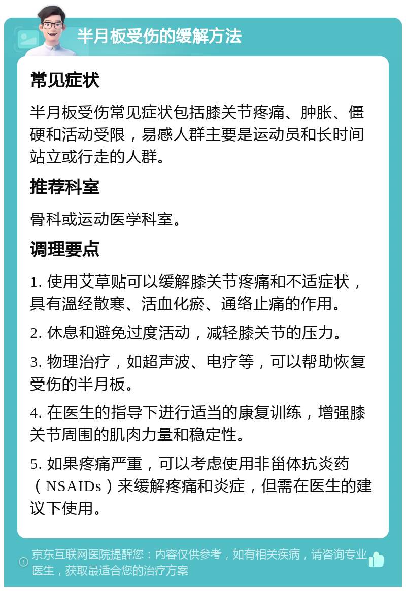 半月板受伤的缓解方法 常见症状 半月板受伤常见症状包括膝关节疼痛、肿胀、僵硬和活动受限，易感人群主要是运动员和长时间站立或行走的人群。 推荐科室 骨科或运动医学科室。 调理要点 1. 使用艾草贴可以缓解膝关节疼痛和不适症状，具有溫经散寒、活血化瘀、通络止痛的作用。 2. 休息和避免过度活动，减轻膝关节的压力。 3. 物理治疗，如超声波、电疗等，可以帮助恢复受伤的半月板。 4. 在医生的指导下进行适当的康复训练，增强膝关节周围的肌肉力量和稳定性。 5. 如果疼痛严重，可以考虑使用非甾体抗炎药（NSAIDs）来缓解疼痛和炎症，但需在医生的建议下使用。