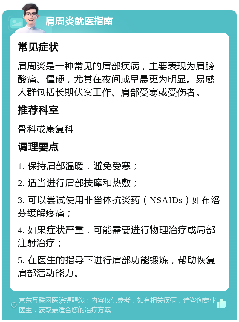 肩周炎就医指南 常见症状 肩周炎是一种常见的肩部疾病，主要表现为肩膀酸痛、僵硬，尤其在夜间或早晨更为明显。易感人群包括长期伏案工作、肩部受寒或受伤者。 推荐科室 骨科或康复科 调理要点 1. 保持肩部温暖，避免受寒； 2. 适当进行肩部按摩和热敷； 3. 可以尝试使用非甾体抗炎药（NSAIDs）如布洛芬缓解疼痛； 4. 如果症状严重，可能需要进行物理治疗或局部注射治疗； 5. 在医生的指导下进行肩部功能锻炼，帮助恢复肩部活动能力。