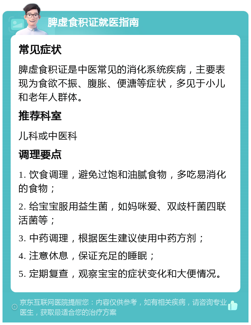 脾虚食积证就医指南 常见症状 脾虚食积证是中医常见的消化系统疾病，主要表现为食欲不振、腹胀、便溏等症状，多见于小儿和老年人群体。 推荐科室 儿科或中医科 调理要点 1. 饮食调理，避免过饱和油腻食物，多吃易消化的食物； 2. 给宝宝服用益生菌，如妈咪爱、双歧杆菌四联活菌等； 3. 中药调理，根据医生建议使用中药方剂； 4. 注意休息，保证充足的睡眠； 5. 定期复查，观察宝宝的症状变化和大便情况。