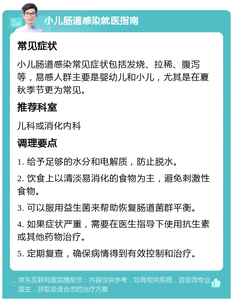 小儿肠道感染就医指南 常见症状 小儿肠道感染常见症状包括发烧、拉稀、腹泻等，易感人群主要是婴幼儿和小儿，尤其是在夏秋季节更为常见。 推荐科室 儿科或消化内科 调理要点 1. 给予足够的水分和电解质，防止脱水。 2. 饮食上以清淡易消化的食物为主，避免刺激性食物。 3. 可以服用益生菌来帮助恢复肠道菌群平衡。 4. 如果症状严重，需要在医生指导下使用抗生素或其他药物治疗。 5. 定期复查，确保病情得到有效控制和治疗。