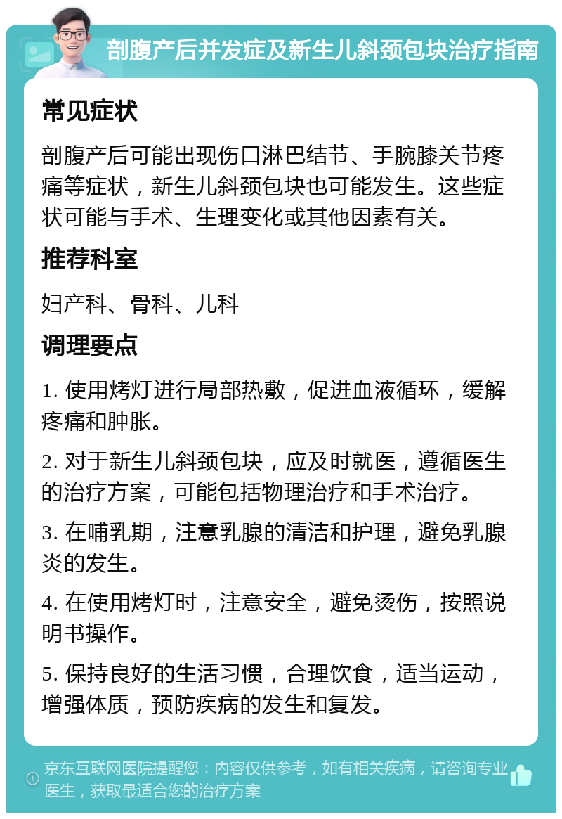 剖腹产后并发症及新生儿斜颈包块治疗指南 常见症状 剖腹产后可能出现伤口淋巴结节、手腕膝关节疼痛等症状，新生儿斜颈包块也可能发生。这些症状可能与手术、生理变化或其他因素有关。 推荐科室 妇产科、骨科、儿科 调理要点 1. 使用烤灯进行局部热敷，促进血液循环，缓解疼痛和肿胀。 2. 对于新生儿斜颈包块，应及时就医，遵循医生的治疗方案，可能包括物理治疗和手术治疗。 3. 在哺乳期，注意乳腺的清洁和护理，避免乳腺炎的发生。 4. 在使用烤灯时，注意安全，避免烫伤，按照说明书操作。 5. 保持良好的生活习惯，合理饮食，适当运动，增强体质，预防疾病的发生和复发。