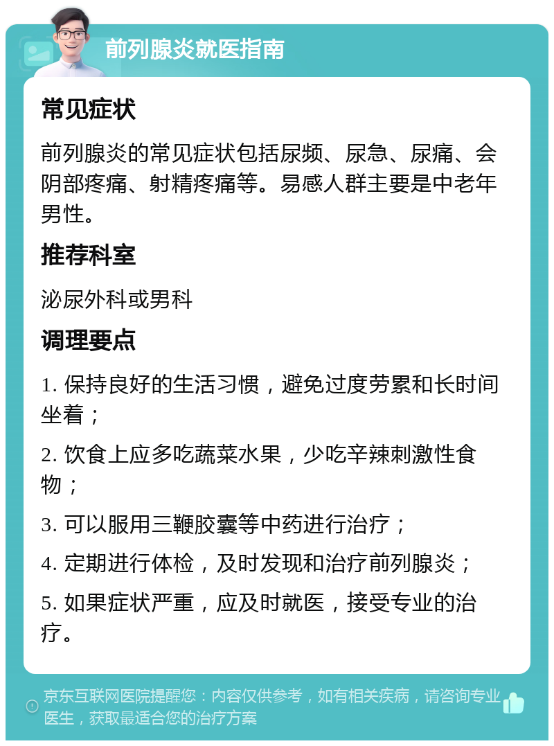 前列腺炎就医指南 常见症状 前列腺炎的常见症状包括尿频、尿急、尿痛、会阴部疼痛、射精疼痛等。易感人群主要是中老年男性。 推荐科室 泌尿外科或男科 调理要点 1. 保持良好的生活习惯，避免过度劳累和长时间坐着； 2. 饮食上应多吃蔬菜水果，少吃辛辣刺激性食物； 3. 可以服用三鞭胶囊等中药进行治疗； 4. 定期进行体检，及时发现和治疗前列腺炎； 5. 如果症状严重，应及时就医，接受专业的治疗。