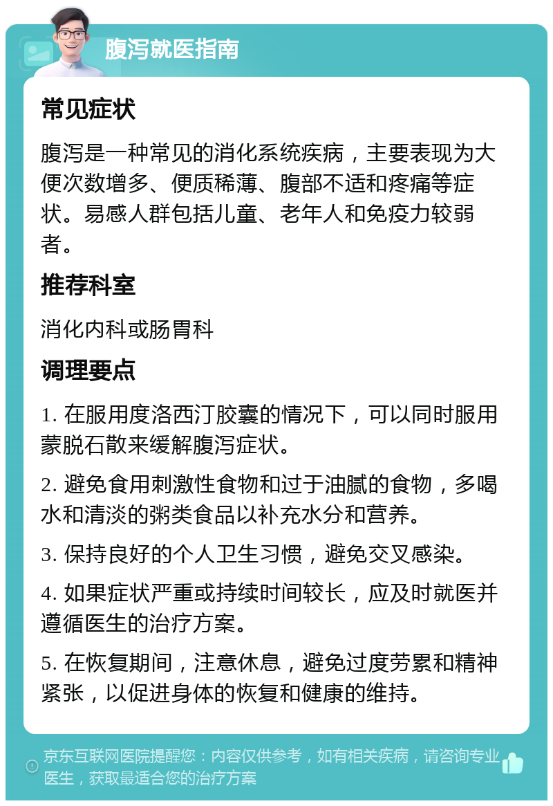 腹泻就医指南 常见症状 腹泻是一种常见的消化系统疾病，主要表现为大便次数增多、便质稀薄、腹部不适和疼痛等症状。易感人群包括儿童、老年人和免疫力较弱者。 推荐科室 消化内科或肠胃科 调理要点 1. 在服用度洛西汀胶囊的情况下，可以同时服用蒙脱石散来缓解腹泻症状。 2. 避免食用刺激性食物和过于油腻的食物，多喝水和清淡的粥类食品以补充水分和营养。 3. 保持良好的个人卫生习惯，避免交叉感染。 4. 如果症状严重或持续时间较长，应及时就医并遵循医生的治疗方案。 5. 在恢复期间，注意休息，避免过度劳累和精神紧张，以促进身体的恢复和健康的维持。