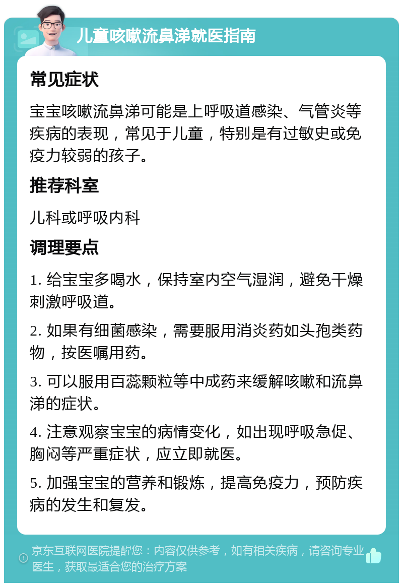 儿童咳嗽流鼻涕就医指南 常见症状 宝宝咳嗽流鼻涕可能是上呼吸道感染、气管炎等疾病的表现，常见于儿童，特别是有过敏史或免疫力较弱的孩子。 推荐科室 儿科或呼吸内科 调理要点 1. 给宝宝多喝水，保持室内空气湿润，避免干燥刺激呼吸道。 2. 如果有细菌感染，需要服用消炎药如头孢类药物，按医嘱用药。 3. 可以服用百蕊颗粒等中成药来缓解咳嗽和流鼻涕的症状。 4. 注意观察宝宝的病情变化，如出现呼吸急促、胸闷等严重症状，应立即就医。 5. 加强宝宝的营养和锻炼，提高免疫力，预防疾病的发生和复发。