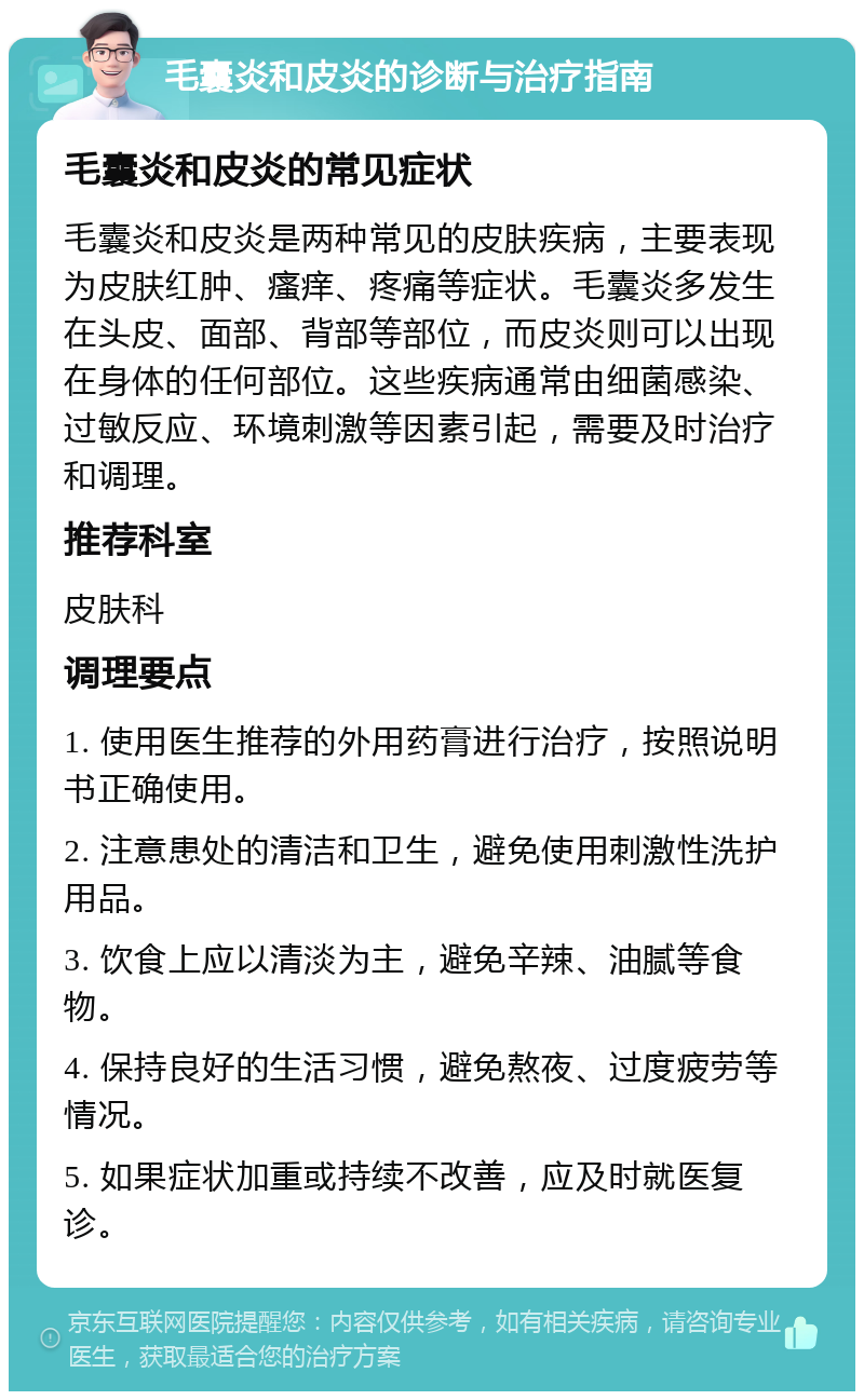 毛囊炎和皮炎的诊断与治疗指南 毛囊炎和皮炎的常见症状 毛囊炎和皮炎是两种常见的皮肤疾病，主要表现为皮肤红肿、瘙痒、疼痛等症状。毛囊炎多发生在头皮、面部、背部等部位，而皮炎则可以出现在身体的任何部位。这些疾病通常由细菌感染、过敏反应、环境刺激等因素引起，需要及时治疗和调理。 推荐科室 皮肤科 调理要点 1. 使用医生推荐的外用药膏进行治疗，按照说明书正确使用。 2. 注意患处的清洁和卫生，避免使用刺激性洗护用品。 3. 饮食上应以清淡为主，避免辛辣、油腻等食物。 4. 保持良好的生活习惯，避免熬夜、过度疲劳等情况。 5. 如果症状加重或持续不改善，应及时就医复诊。