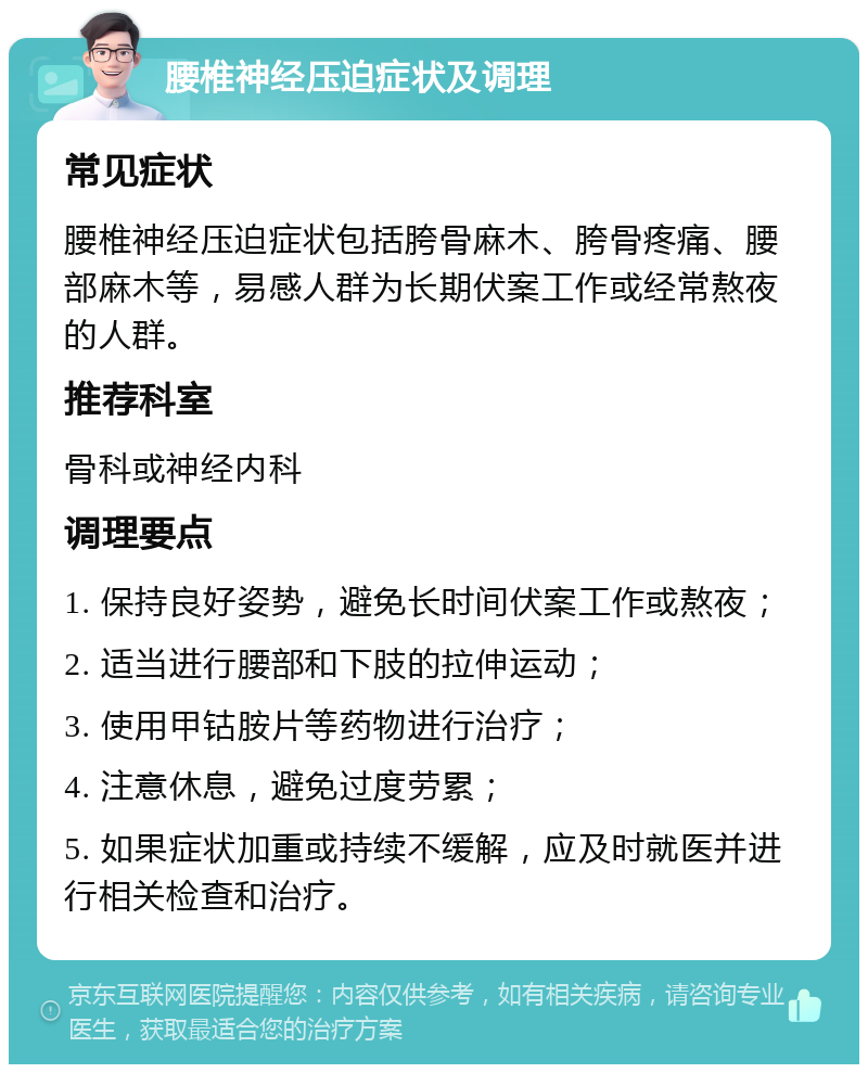 腰椎神经压迫症状及调理 常见症状 腰椎神经压迫症状包括胯骨麻木、胯骨疼痛、腰部麻木等，易感人群为长期伏案工作或经常熬夜的人群。 推荐科室 骨科或神经内科 调理要点 1. 保持良好姿势，避免长时间伏案工作或熬夜； 2. 适当进行腰部和下肢的拉伸运动； 3. 使用甲钴胺片等药物进行治疗； 4. 注意休息，避免过度劳累； 5. 如果症状加重或持续不缓解，应及时就医并进行相关检查和治疗。