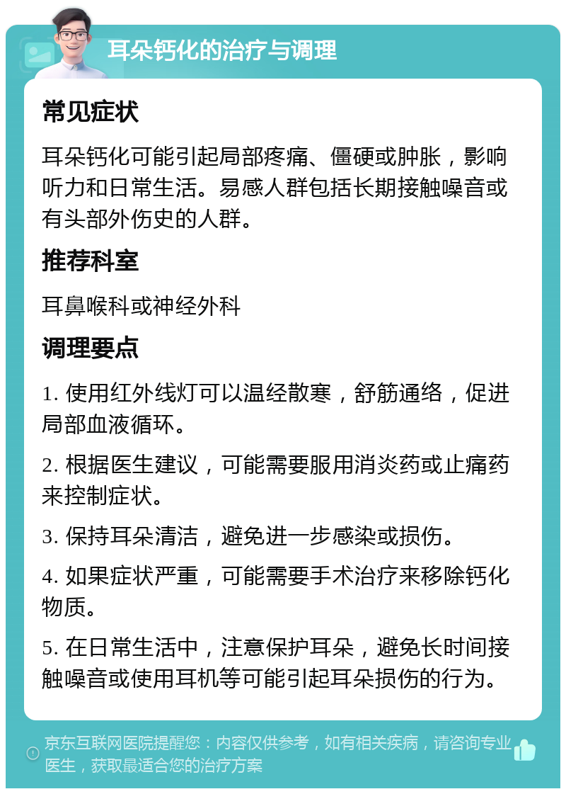 耳朵钙化的治疗与调理 常见症状 耳朵钙化可能引起局部疼痛、僵硬或肿胀，影响听力和日常生活。易感人群包括长期接触噪音或有头部外伤史的人群。 推荐科室 耳鼻喉科或神经外科 调理要点 1. 使用红外线灯可以温经散寒，舒筋通络，促进局部血液循环。 2. 根据医生建议，可能需要服用消炎药或止痛药来控制症状。 3. 保持耳朵清洁，避免进一步感染或损伤。 4. 如果症状严重，可能需要手术治疗来移除钙化物质。 5. 在日常生活中，注意保护耳朵，避免长时间接触噪音或使用耳机等可能引起耳朵损伤的行为。