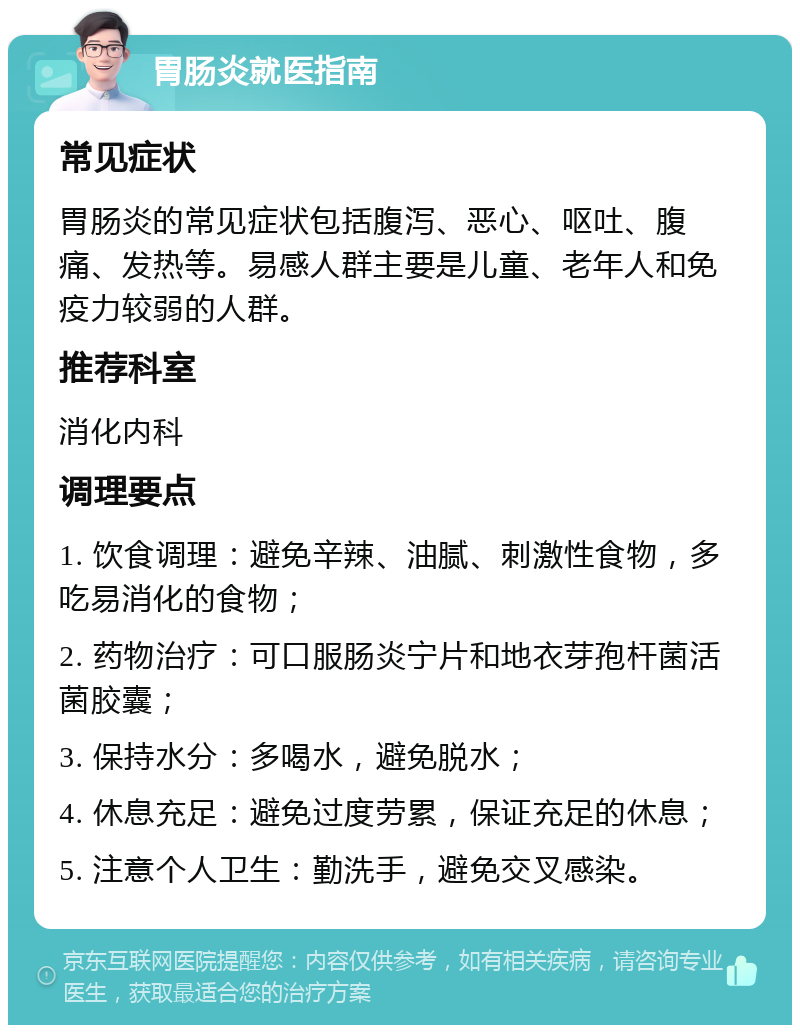 胃肠炎就医指南 常见症状 胃肠炎的常见症状包括腹泻、恶心、呕吐、腹痛、发热等。易感人群主要是儿童、老年人和免疫力较弱的人群。 推荐科室 消化内科 调理要点 1. 饮食调理：避免辛辣、油腻、刺激性食物，多吃易消化的食物； 2. 药物治疗：可口服肠炎宁片和地衣芽孢杆菌活菌胶囊； 3. 保持水分：多喝水，避免脱水； 4. 休息充足：避免过度劳累，保证充足的休息； 5. 注意个人卫生：勤洗手，避免交叉感染。