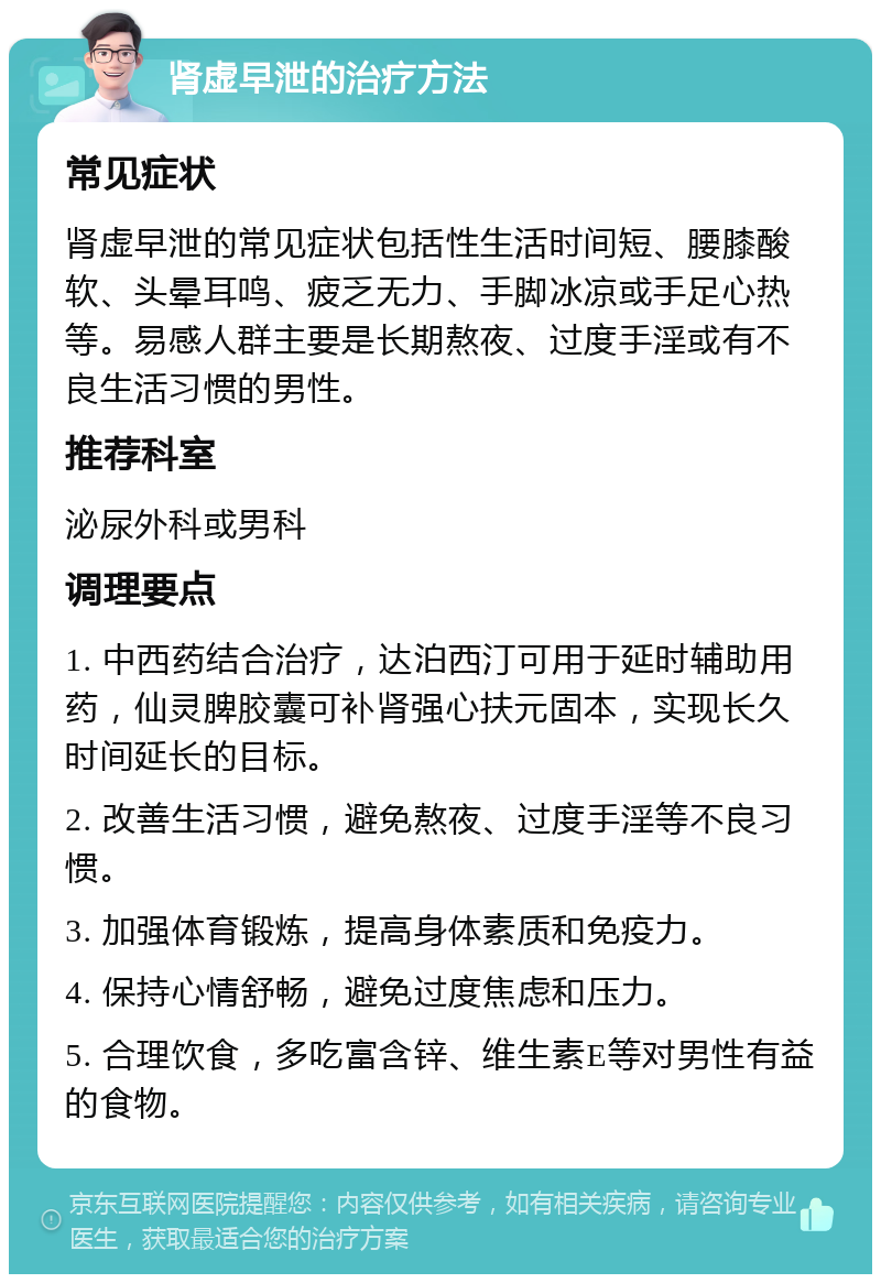 肾虚早泄的治疗方法 常见症状 肾虚早泄的常见症状包括性生活时间短、腰膝酸软、头晕耳鸣、疲乏无力、手脚冰凉或手足心热等。易感人群主要是长期熬夜、过度手淫或有不良生活习惯的男性。 推荐科室 泌尿外科或男科 调理要点 1. 中西药结合治疗，达泊西汀可用于延时辅助用药，仙灵脾胶囊可补肾强心扶元固本，实现长久时间延长的目标。 2. 改善生活习惯，避免熬夜、过度手淫等不良习惯。 3. 加强体育锻炼，提高身体素质和免疫力。 4. 保持心情舒畅，避免过度焦虑和压力。 5. 合理饮食，多吃富含锌、维生素E等对男性有益的食物。