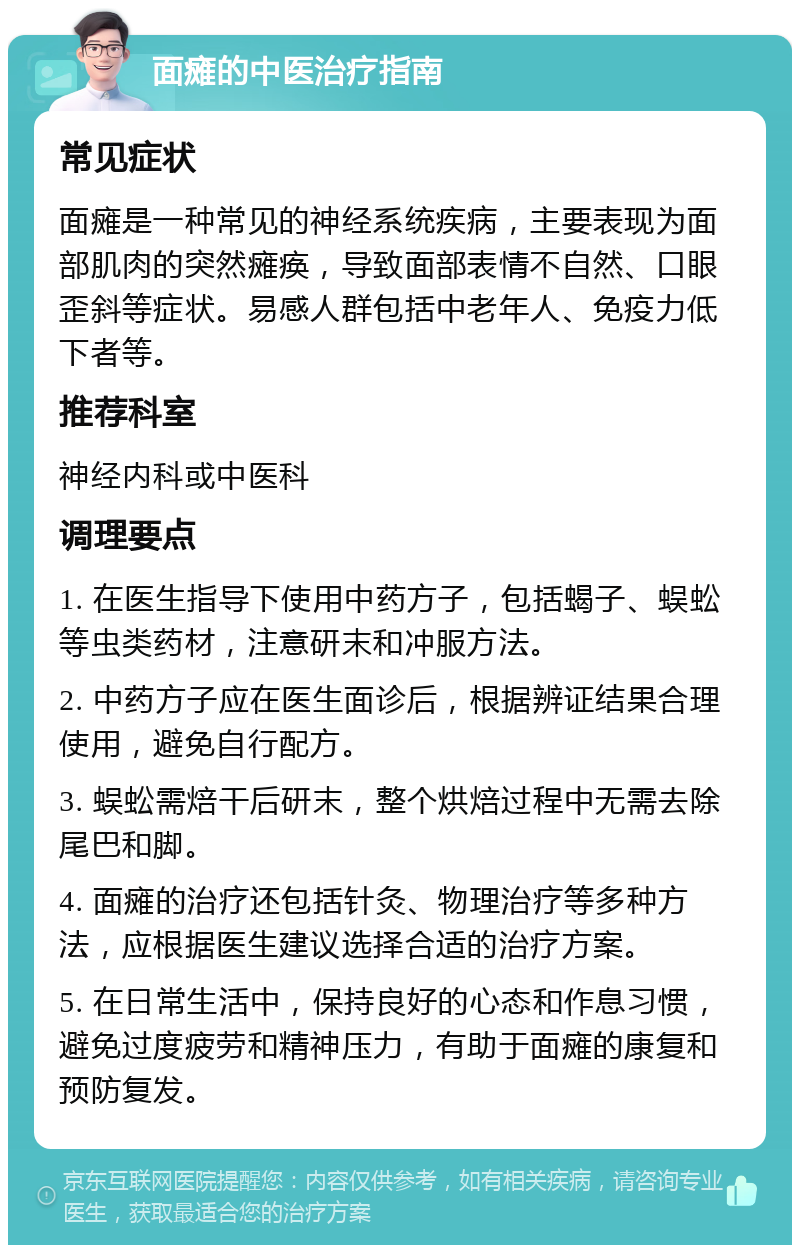 面瘫的中医治疗指南 常见症状 面瘫是一种常见的神经系统疾病，主要表现为面部肌肉的突然瘫痪，导致面部表情不自然、口眼歪斜等症状。易感人群包括中老年人、免疫力低下者等。 推荐科室 神经内科或中医科 调理要点 1. 在医生指导下使用中药方子，包括蝎子、蜈蚣等虫类药材，注意研末和冲服方法。 2. 中药方子应在医生面诊后，根据辨证结果合理使用，避免自行配方。 3. 蜈蚣需焙干后研末，整个烘焙过程中无需去除尾巴和脚。 4. 面瘫的治疗还包括针灸、物理治疗等多种方法，应根据医生建议选择合适的治疗方案。 5. 在日常生活中，保持良好的心态和作息习惯，避免过度疲劳和精神压力，有助于面瘫的康复和预防复发。