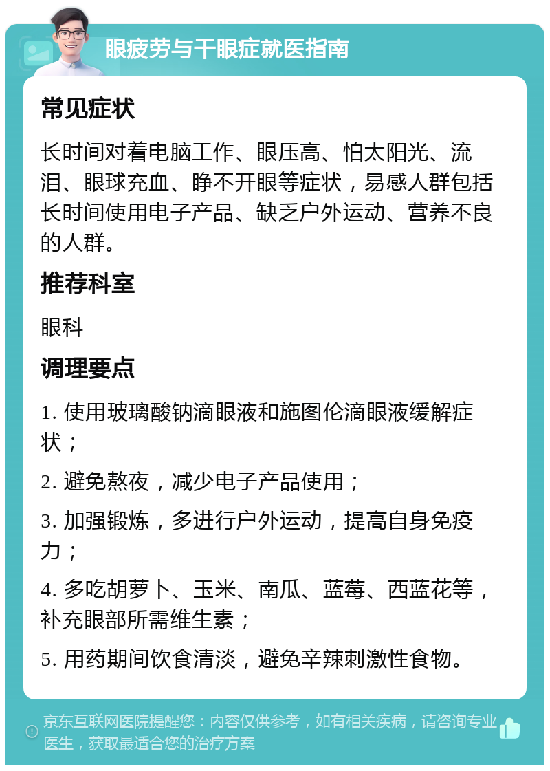 眼疲劳与干眼症就医指南 常见症状 长时间对着电脑工作、眼压高、怕太阳光、流泪、眼球充血、睁不开眼等症状，易感人群包括长时间使用电子产品、缺乏户外运动、营养不良的人群。 推荐科室 眼科 调理要点 1. 使用玻璃酸钠滴眼液和施图伦滴眼液缓解症状； 2. 避免熬夜，减少电子产品使用； 3. 加强锻炼，多进行户外运动，提高自身免疫力； 4. 多吃胡萝卜、玉米、南瓜、蓝莓、西蓝花等，补充眼部所需维生素； 5. 用药期间饮食清淡，避免辛辣刺激性食物。