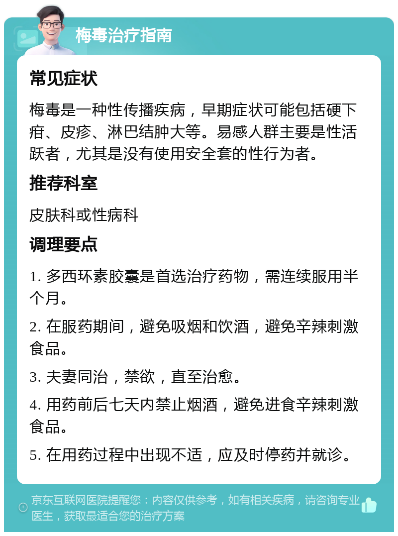 梅毒治疗指南 常见症状 梅毒是一种性传播疾病，早期症状可能包括硬下疳、皮疹、淋巴结肿大等。易感人群主要是性活跃者，尤其是没有使用安全套的性行为者。 推荐科室 皮肤科或性病科 调理要点 1. 多西环素胶囊是首选治疗药物，需连续服用半个月。 2. 在服药期间，避免吸烟和饮酒，避免辛辣刺激食品。 3. 夫妻同治，禁欲，直至治愈。 4. 用药前后七天内禁止烟酒，避免进食辛辣刺激食品。 5. 在用药过程中出现不适，应及时停药并就诊。