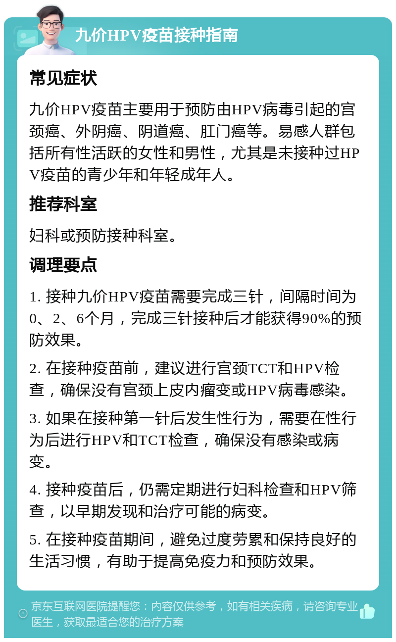 九价HPV疫苗接种指南 常见症状 九价HPV疫苗主要用于预防由HPV病毒引起的宫颈癌、外阴癌、阴道癌、肛门癌等。易感人群包括所有性活跃的女性和男性，尤其是未接种过HPV疫苗的青少年和年轻成年人。 推荐科室 妇科或预防接种科室。 调理要点 1. 接种九价HPV疫苗需要完成三针，间隔时间为0、2、6个月，完成三针接种后才能获得90%的预防效果。 2. 在接种疫苗前，建议进行宫颈TCT和HPV检查，确保没有宫颈上皮内瘤变或HPV病毒感染。 3. 如果在接种第一针后发生性行为，需要在性行为后进行HPV和TCT检查，确保没有感染或病变。 4. 接种疫苗后，仍需定期进行妇科检查和HPV筛查，以早期发现和治疗可能的病变。 5. 在接种疫苗期间，避免过度劳累和保持良好的生活习惯，有助于提高免疫力和预防效果。