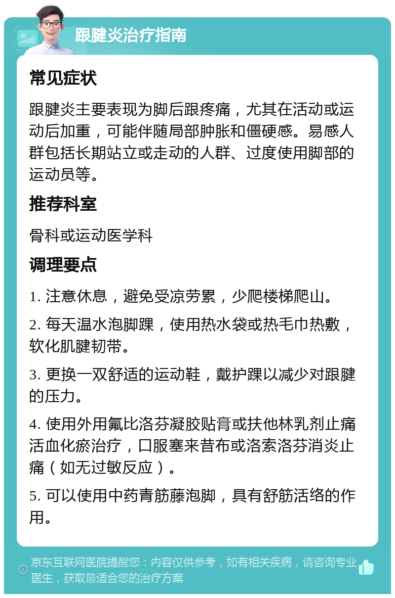 跟腱炎治疗指南 常见症状 跟腱炎主要表现为脚后跟疼痛，尤其在活动或运动后加重，可能伴随局部肿胀和僵硬感。易感人群包括长期站立或走动的人群、过度使用脚部的运动员等。 推荐科室 骨科或运动医学科 调理要点 1. 注意休息，避免受凉劳累，少爬楼梯爬山。 2. 每天温水泡脚踝，使用热水袋或热毛巾热敷，软化肌腱韧带。 3. 更换一双舒适的运动鞋，戴护踝以减少对跟腱的压力。 4. 使用外用氟比洛芬凝胶贴膏或扶他林乳剂止痛活血化瘀治疗，口服塞来昔布或洛索洛芬消炎止痛（如无过敏反应）。 5. 可以使用中药青筋藤泡脚，具有舒筋活络的作用。