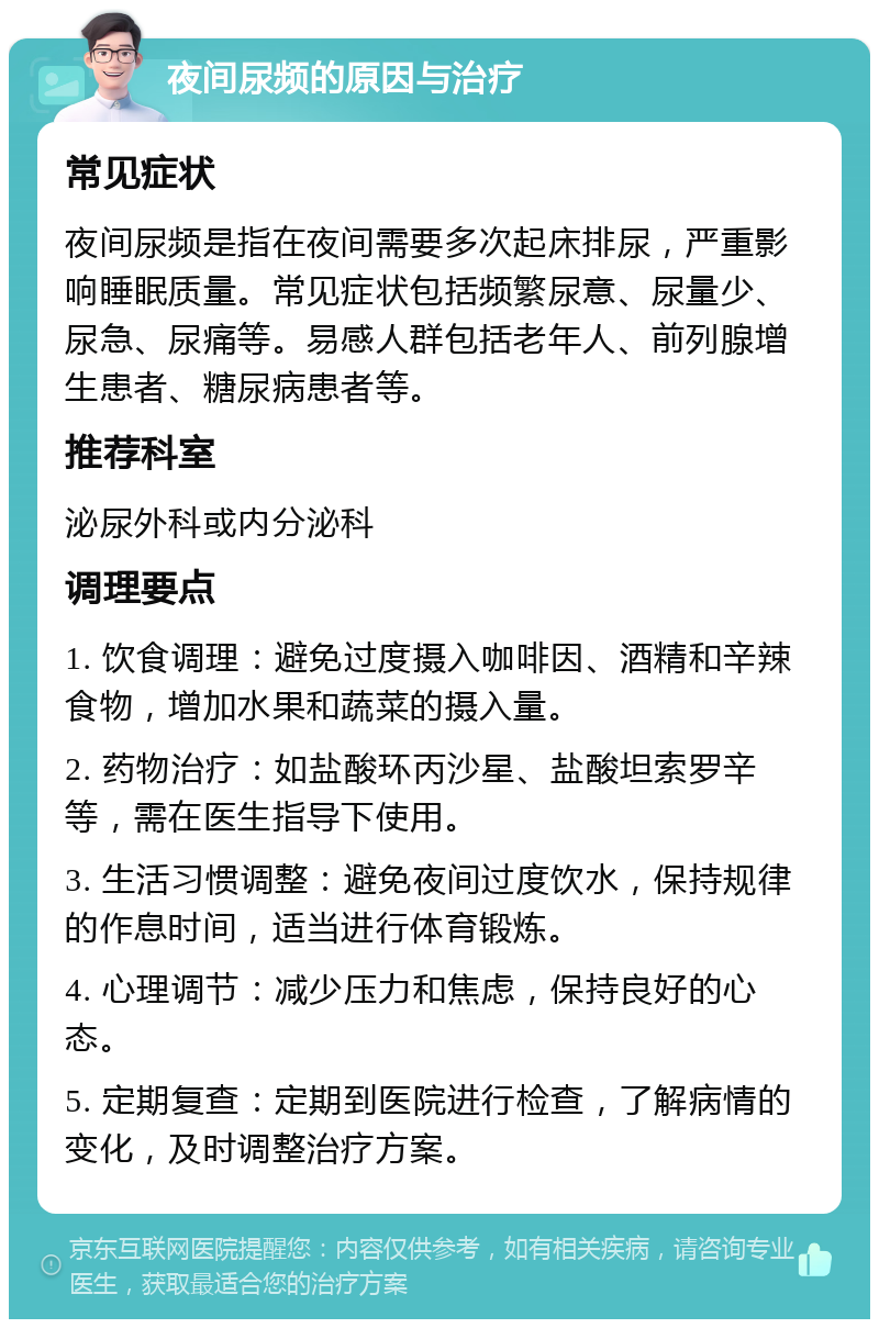 夜间尿频的原因与治疗 常见症状 夜间尿频是指在夜间需要多次起床排尿，严重影响睡眠质量。常见症状包括频繁尿意、尿量少、尿急、尿痛等。易感人群包括老年人、前列腺增生患者、糖尿病患者等。 推荐科室 泌尿外科或内分泌科 调理要点 1. 饮食调理：避免过度摄入咖啡因、酒精和辛辣食物，增加水果和蔬菜的摄入量。 2. 药物治疗：如盐酸环丙沙星、盐酸坦索罗辛等，需在医生指导下使用。 3. 生活习惯调整：避免夜间过度饮水，保持规律的作息时间，适当进行体育锻炼。 4. 心理调节：减少压力和焦虑，保持良好的心态。 5. 定期复查：定期到医院进行检查，了解病情的变化，及时调整治疗方案。