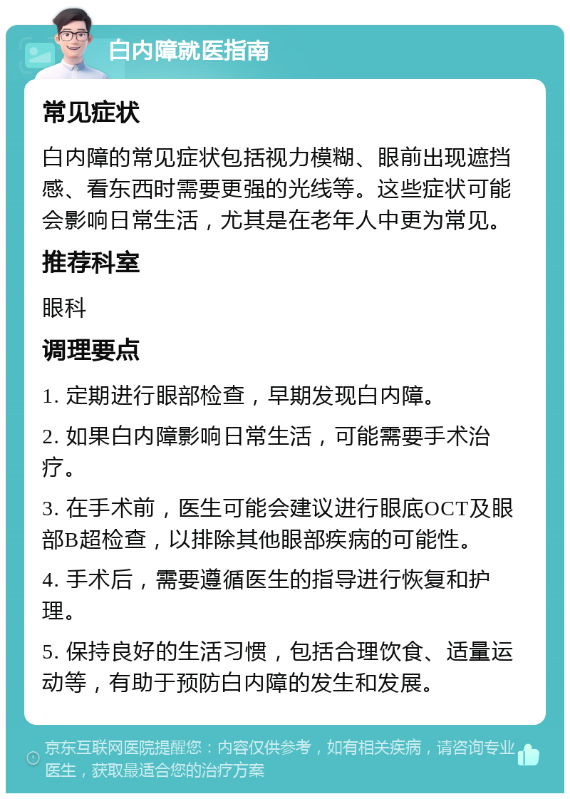 白内障就医指南 常见症状 白内障的常见症状包括视力模糊、眼前出现遮挡感、看东西时需要更强的光线等。这些症状可能会影响日常生活，尤其是在老年人中更为常见。 推荐科室 眼科 调理要点 1. 定期进行眼部检查，早期发现白内障。 2. 如果白内障影响日常生活，可能需要手术治疗。 3. 在手术前，医生可能会建议进行眼底OCT及眼部B超检查，以排除其他眼部疾病的可能性。 4. 手术后，需要遵循医生的指导进行恢复和护理。 5. 保持良好的生活习惯，包括合理饮食、适量运动等，有助于预防白内障的发生和发展。