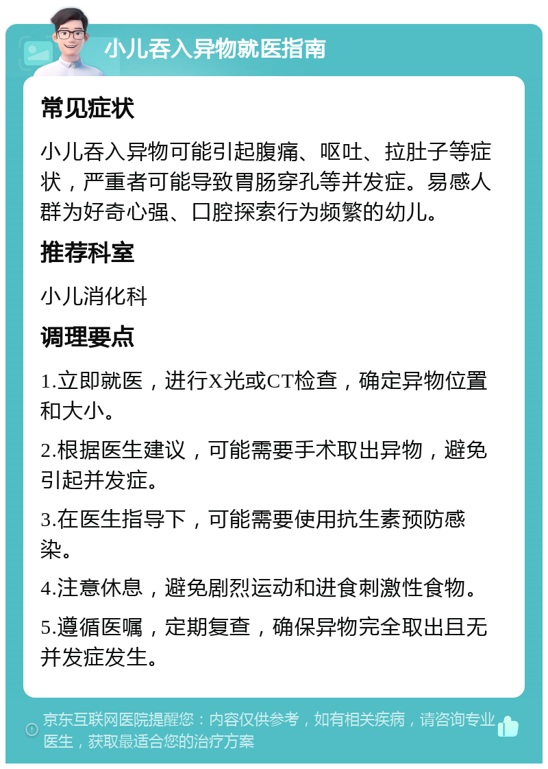 小儿吞入异物就医指南 常见症状 小儿吞入异物可能引起腹痛、呕吐、拉肚子等症状，严重者可能导致胃肠穿孔等并发症。易感人群为好奇心强、口腔探索行为频繁的幼儿。 推荐科室 小儿消化科 调理要点 1.立即就医，进行X光或CT检查，确定异物位置和大小。 2.根据医生建议，可能需要手术取出异物，避免引起并发症。 3.在医生指导下，可能需要使用抗生素预防感染。 4.注意休息，避免剧烈运动和进食刺激性食物。 5.遵循医嘱，定期复查，确保异物完全取出且无并发症发生。