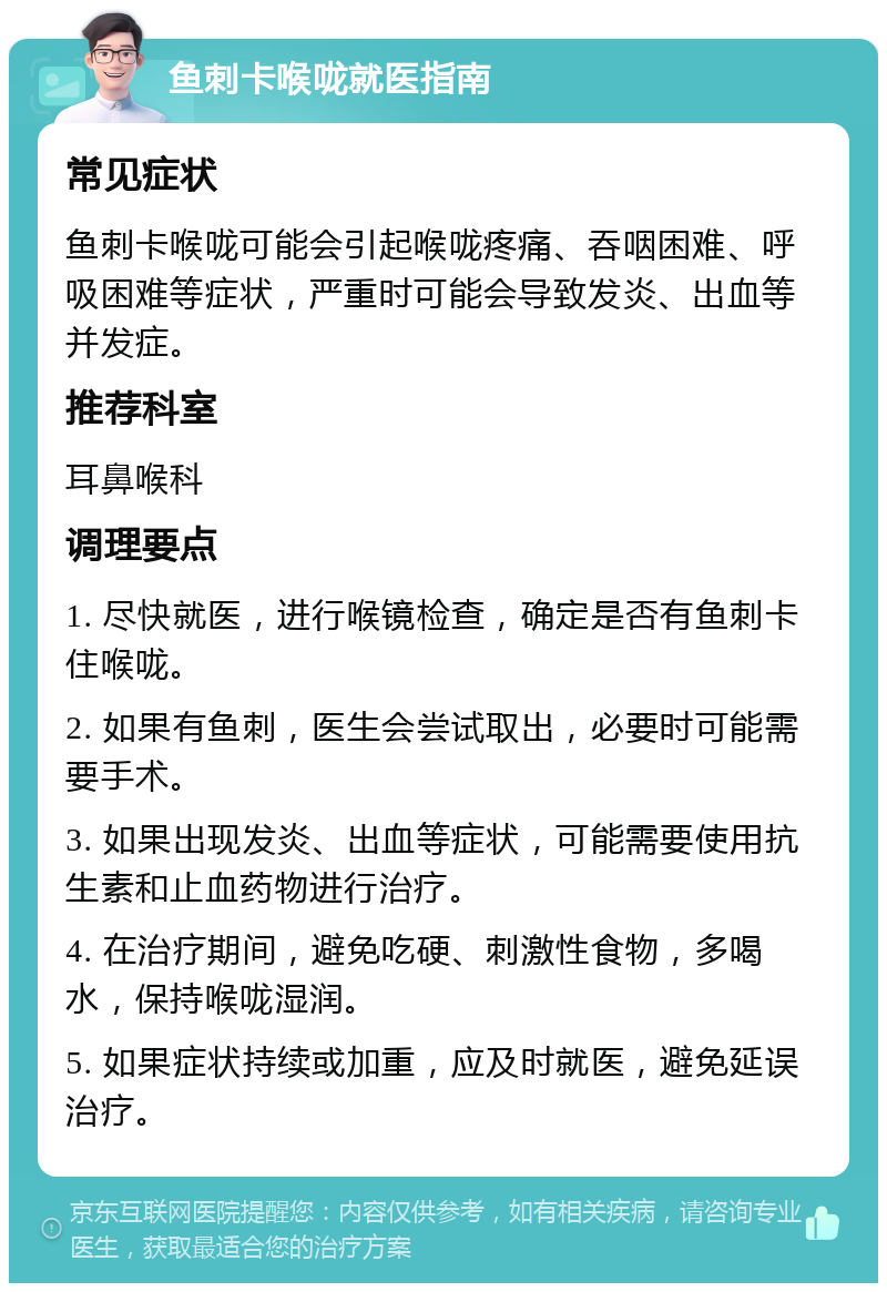 鱼刺卡喉咙就医指南 常见症状 鱼刺卡喉咙可能会引起喉咙疼痛、吞咽困难、呼吸困难等症状，严重时可能会导致发炎、出血等并发症。 推荐科室 耳鼻喉科 调理要点 1. 尽快就医，进行喉镜检查，确定是否有鱼刺卡住喉咙。 2. 如果有鱼刺，医生会尝试取出，必要时可能需要手术。 3. 如果出现发炎、出血等症状，可能需要使用抗生素和止血药物进行治疗。 4. 在治疗期间，避免吃硬、刺激性食物，多喝水，保持喉咙湿润。 5. 如果症状持续或加重，应及时就医，避免延误治疗。