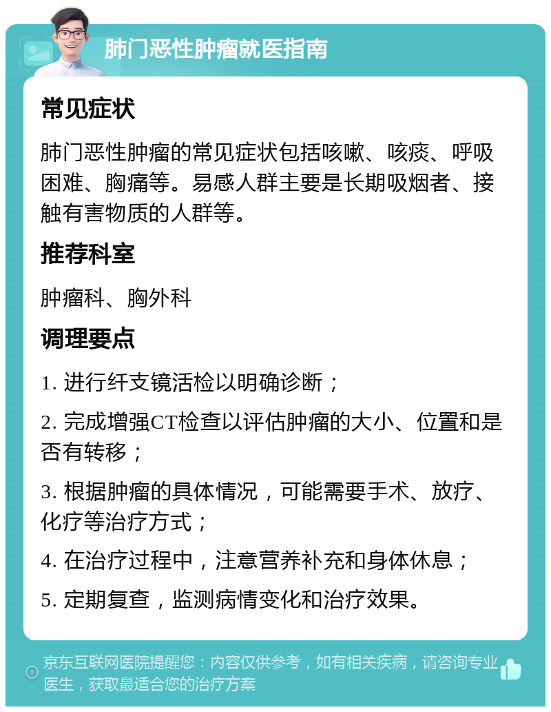 肺门恶性肿瘤就医指南 常见症状 肺门恶性肿瘤的常见症状包括咳嗽、咳痰、呼吸困难、胸痛等。易感人群主要是长期吸烟者、接触有害物质的人群等。 推荐科室 肿瘤科、胸外科 调理要点 1. 进行纤支镜活检以明确诊断； 2. 完成增强CT检查以评估肿瘤的大小、位置和是否有转移； 3. 根据肿瘤的具体情况，可能需要手术、放疗、化疗等治疗方式； 4. 在治疗过程中，注意营养补充和身体休息； 5. 定期复查，监测病情变化和治疗效果。