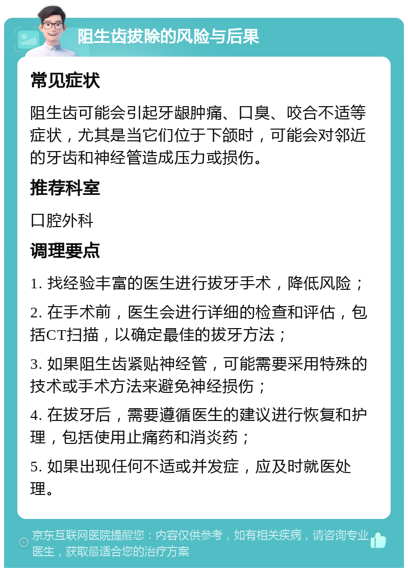 阻生齿拔除的风险与后果 常见症状 阻生齿可能会引起牙龈肿痛、口臭、咬合不适等症状，尤其是当它们位于下颌时，可能会对邻近的牙齿和神经管造成压力或损伤。 推荐科室 口腔外科 调理要点 1. 找经验丰富的医生进行拔牙手术，降低风险； 2. 在手术前，医生会进行详细的检查和评估，包括CT扫描，以确定最佳的拔牙方法； 3. 如果阻生齿紧贴神经管，可能需要采用特殊的技术或手术方法来避免神经损伤； 4. 在拔牙后，需要遵循医生的建议进行恢复和护理，包括使用止痛药和消炎药； 5. 如果出现任何不适或并发症，应及时就医处理。