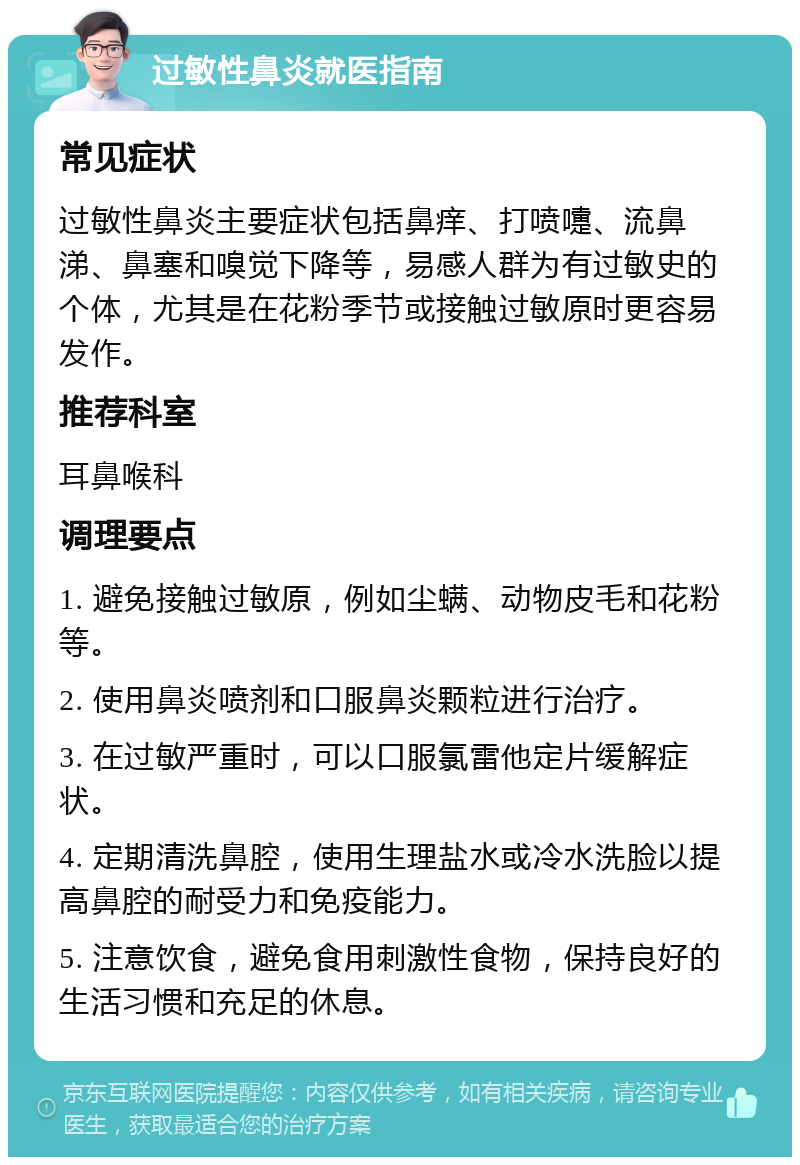 过敏性鼻炎就医指南 常见症状 过敏性鼻炎主要症状包括鼻痒、打喷嚏、流鼻涕、鼻塞和嗅觉下降等，易感人群为有过敏史的个体，尤其是在花粉季节或接触过敏原时更容易发作。 推荐科室 耳鼻喉科 调理要点 1. 避免接触过敏原，例如尘螨、动物皮毛和花粉等。 2. 使用鼻炎喷剂和口服鼻炎颗粒进行治疗。 3. 在过敏严重时，可以口服氯雷他定片缓解症状。 4. 定期清洗鼻腔，使用生理盐水或冷水洗脸以提高鼻腔的耐受力和免疫能力。 5. 注意饮食，避免食用刺激性食物，保持良好的生活习惯和充足的休息。