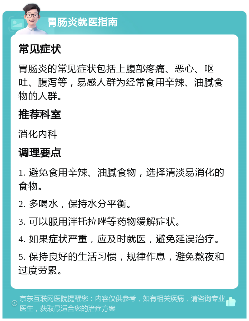 胃肠炎就医指南 常见症状 胃肠炎的常见症状包括上腹部疼痛、恶心、呕吐、腹泻等，易感人群为经常食用辛辣、油腻食物的人群。 推荐科室 消化内科 调理要点 1. 避免食用辛辣、油腻食物，选择清淡易消化的食物。 2. 多喝水，保持水分平衡。 3. 可以服用泮托拉唑等药物缓解症状。 4. 如果症状严重，应及时就医，避免延误治疗。 5. 保持良好的生活习惯，规律作息，避免熬夜和过度劳累。