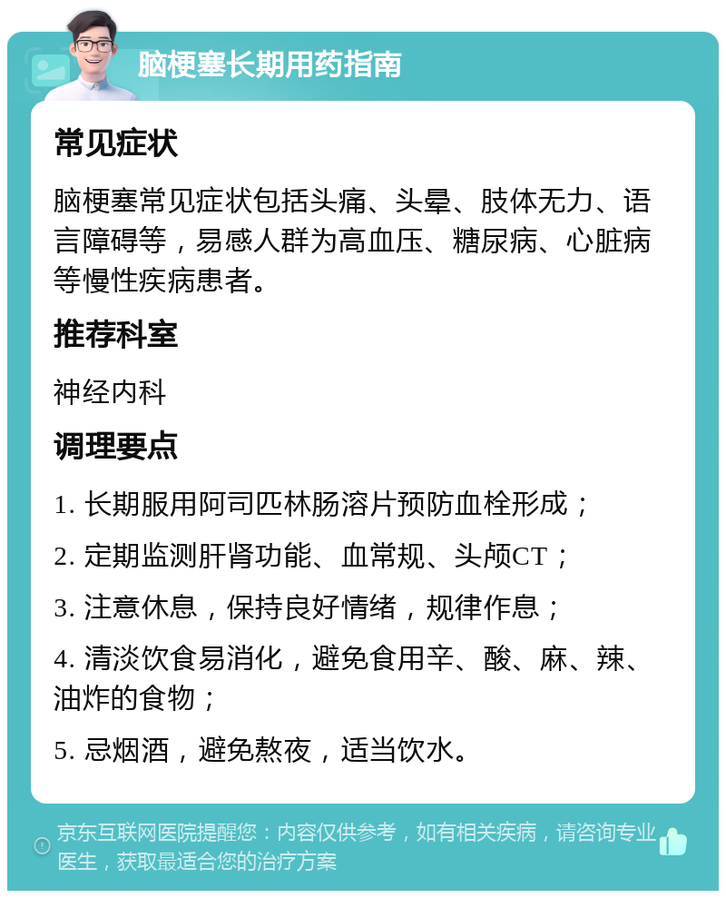 脑梗塞长期用药指南 常见症状 脑梗塞常见症状包括头痛、头晕、肢体无力、语言障碍等，易感人群为高血压、糖尿病、心脏病等慢性疾病患者。 推荐科室 神经内科 调理要点 1. 长期服用阿司匹林肠溶片预防血栓形成； 2. 定期监测肝肾功能、血常规、头颅CT； 3. 注意休息，保持良好情绪，规律作息； 4. 清淡饮食易消化，避免食用辛、酸、麻、辣、油炸的食物； 5. 忌烟酒，避免熬夜，适当饮水。