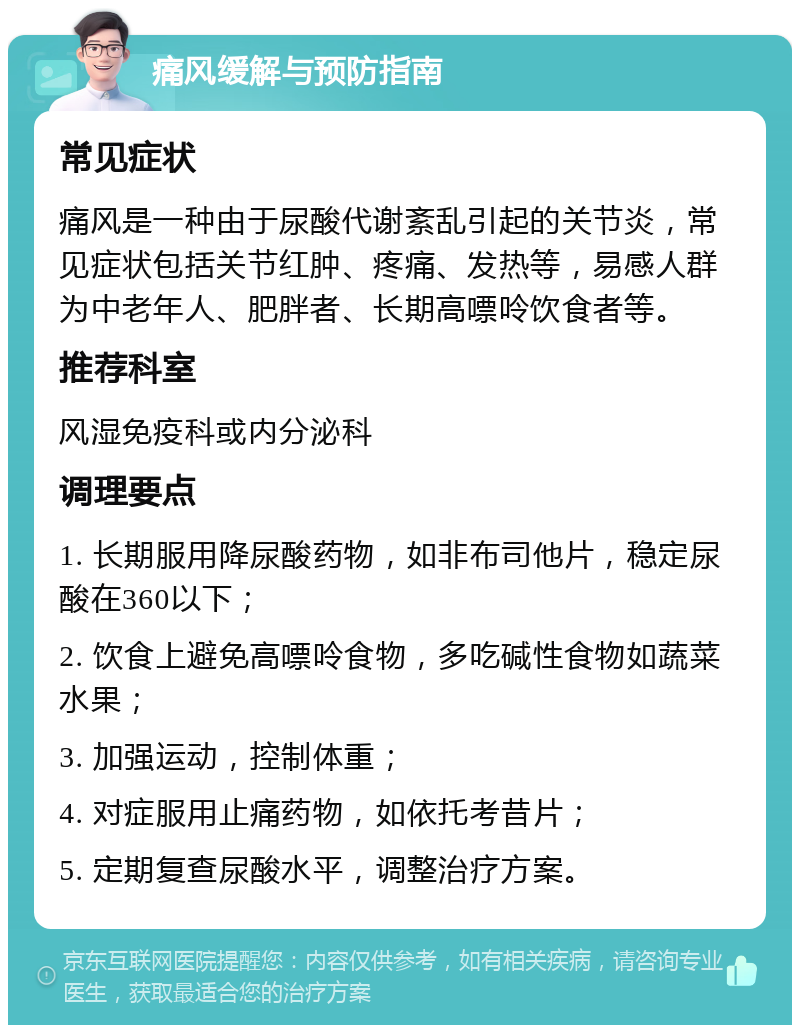 痛风缓解与预防指南 常见症状 痛风是一种由于尿酸代谢紊乱引起的关节炎，常见症状包括关节红肿、疼痛、发热等，易感人群为中老年人、肥胖者、长期高嘌呤饮食者等。 推荐科室 风湿免疫科或内分泌科 调理要点 1. 长期服用降尿酸药物，如非布司他片，稳定尿酸在360以下； 2. 饮食上避免高嘌呤食物，多吃碱性食物如蔬菜水果； 3. 加强运动，控制体重； 4. 对症服用止痛药物，如依托考昔片； 5. 定期复查尿酸水平，调整治疗方案。