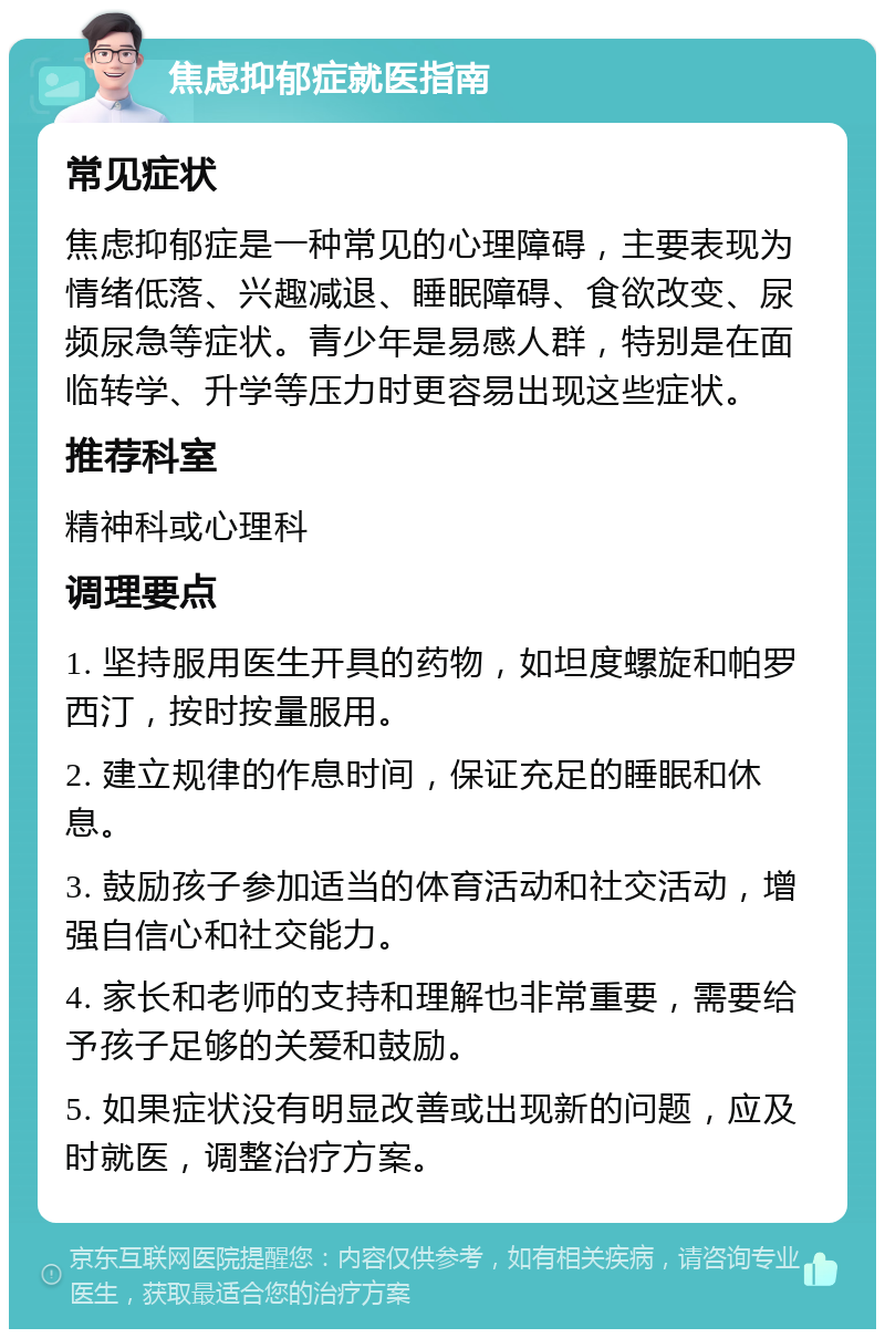 焦虑抑郁症就医指南 常见症状 焦虑抑郁症是一种常见的心理障碍，主要表现为情绪低落、兴趣减退、睡眠障碍、食欲改变、尿频尿急等症状。青少年是易感人群，特别是在面临转学、升学等压力时更容易出现这些症状。 推荐科室 精神科或心理科 调理要点 1. 坚持服用医生开具的药物，如坦度螺旋和帕罗西汀，按时按量服用。 2. 建立规律的作息时间，保证充足的睡眠和休息。 3. 鼓励孩子参加适当的体育活动和社交活动，增强自信心和社交能力。 4. 家长和老师的支持和理解也非常重要，需要给予孩子足够的关爱和鼓励。 5. 如果症状没有明显改善或出现新的问题，应及时就医，调整治疗方案。