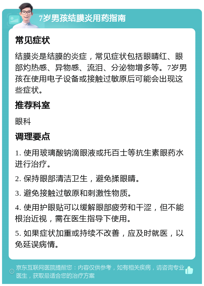 7岁男孩结膜炎用药指南 常见症状 结膜炎是结膜的炎症，常见症状包括眼睛红、眼部灼热感、异物感、流泪、分泌物增多等。7岁男孩在使用电子设备或接触过敏原后可能会出现这些症状。 推荐科室 眼科 调理要点 1. 使用玻璃酸钠滴眼液或托百士等抗生素眼药水进行治疗。 2. 保持眼部清洁卫生，避免揉眼睛。 3. 避免接触过敏原和刺激性物质。 4. 使用护眼贴可以缓解眼部疲劳和干涩，但不能根治近视，需在医生指导下使用。 5. 如果症状加重或持续不改善，应及时就医，以免延误病情。