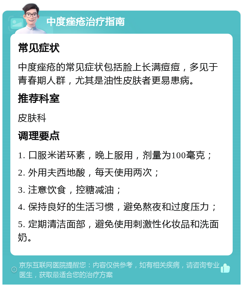 中度痤疮治疗指南 常见症状 中度痤疮的常见症状包括脸上长满痘痘，多见于青春期人群，尤其是油性皮肤者更易患病。 推荐科室 皮肤科 调理要点 1. 口服米诺环素，晚上服用，剂量为100毫克； 2. 外用夫西地酸，每天使用两次； 3. 注意饮食，控糖减油； 4. 保持良好的生活习惯，避免熬夜和过度压力； 5. 定期清洁面部，避免使用刺激性化妆品和洗面奶。