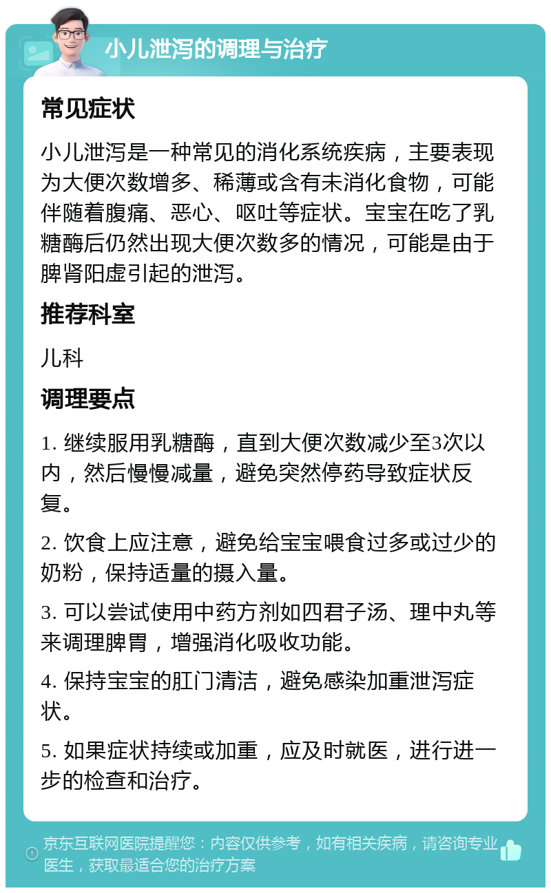 小儿泄泻的调理与治疗 常见症状 小儿泄泻是一种常见的消化系统疾病，主要表现为大便次数增多、稀薄或含有未消化食物，可能伴随着腹痛、恶心、呕吐等症状。宝宝在吃了乳糖酶后仍然出现大便次数多的情况，可能是由于脾肾阳虚引起的泄泻。 推荐科室 儿科 调理要点 1. 继续服用乳糖酶，直到大便次数减少至3次以内，然后慢慢减量，避免突然停药导致症状反复。 2. 饮食上应注意，避免给宝宝喂食过多或过少的奶粉，保持适量的摄入量。 3. 可以尝试使用中药方剂如四君子汤、理中丸等来调理脾胃，增强消化吸收功能。 4. 保持宝宝的肛门清洁，避免感染加重泄泻症状。 5. 如果症状持续或加重，应及时就医，进行进一步的检查和治疗。