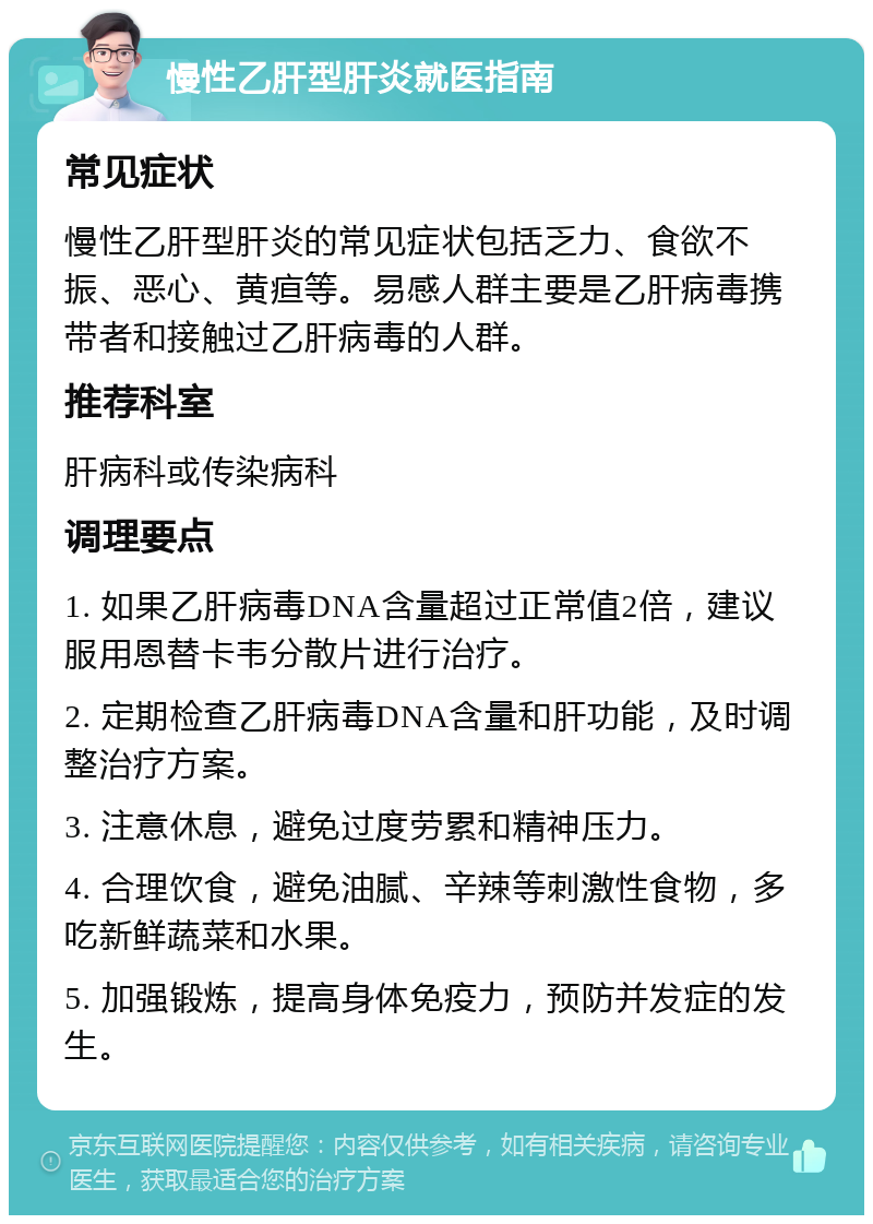 慢性乙肝型肝炎就医指南 常见症状 慢性乙肝型肝炎的常见症状包括乏力、食欲不振、恶心、黄疸等。易感人群主要是乙肝病毒携带者和接触过乙肝病毒的人群。 推荐科室 肝病科或传染病科 调理要点 1. 如果乙肝病毒DNA含量超过正常值2倍，建议服用恩替卡韦分散片进行治疗。 2. 定期检查乙肝病毒DNA含量和肝功能，及时调整治疗方案。 3. 注意休息，避免过度劳累和精神压力。 4. 合理饮食，避免油腻、辛辣等刺激性食物，多吃新鲜蔬菜和水果。 5. 加强锻炼，提高身体免疫力，预防并发症的发生。