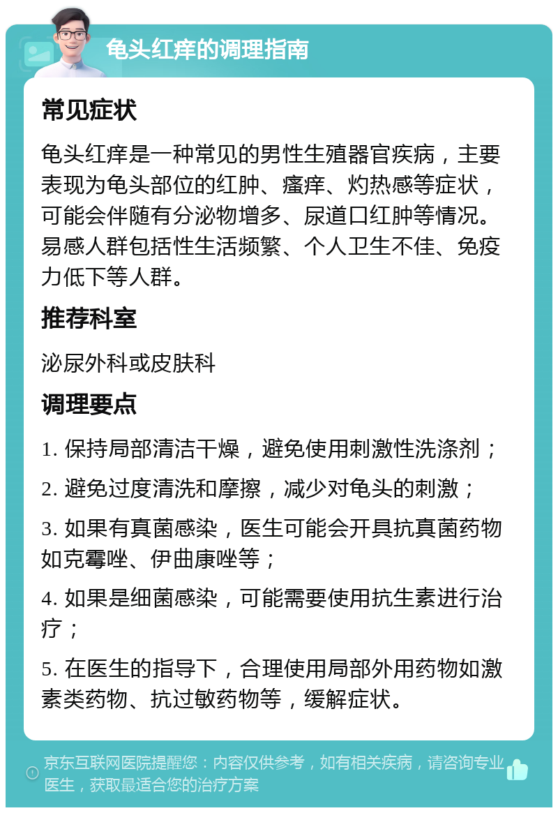 龟头红痒的调理指南 常见症状 龟头红痒是一种常见的男性生殖器官疾病，主要表现为龟头部位的红肿、瘙痒、灼热感等症状，可能会伴随有分泌物增多、尿道口红肿等情况。易感人群包括性生活频繁、个人卫生不佳、免疫力低下等人群。 推荐科室 泌尿外科或皮肤科 调理要点 1. 保持局部清洁干燥，避免使用刺激性洗涤剂； 2. 避免过度清洗和摩擦，减少对龟头的刺激； 3. 如果有真菌感染，医生可能会开具抗真菌药物如克霉唑、伊曲康唑等； 4. 如果是细菌感染，可能需要使用抗生素进行治疗； 5. 在医生的指导下，合理使用局部外用药物如激素类药物、抗过敏药物等，缓解症状。