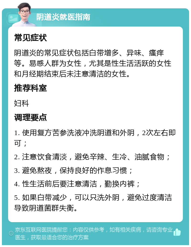 阴道炎就医指南 常见症状 阴道炎的常见症状包括白带增多、异味、瘙痒等。易感人群为女性，尤其是性生活活跃的女性和月经期结束后未注意清洁的女性。 推荐科室 妇科 调理要点 1. 使用复方苦参洗液冲洗阴道和外阴，2次左右即可； 2. 注意饮食清淡，避免辛辣、生冷、油腻食物； 3. 避免熬夜，保持良好的作息习惯； 4. 性生活前后要注意清洁，勤换内裤； 5. 如果白带减少，可以只洗外阴，避免过度清洁导致阴道菌群失衡。